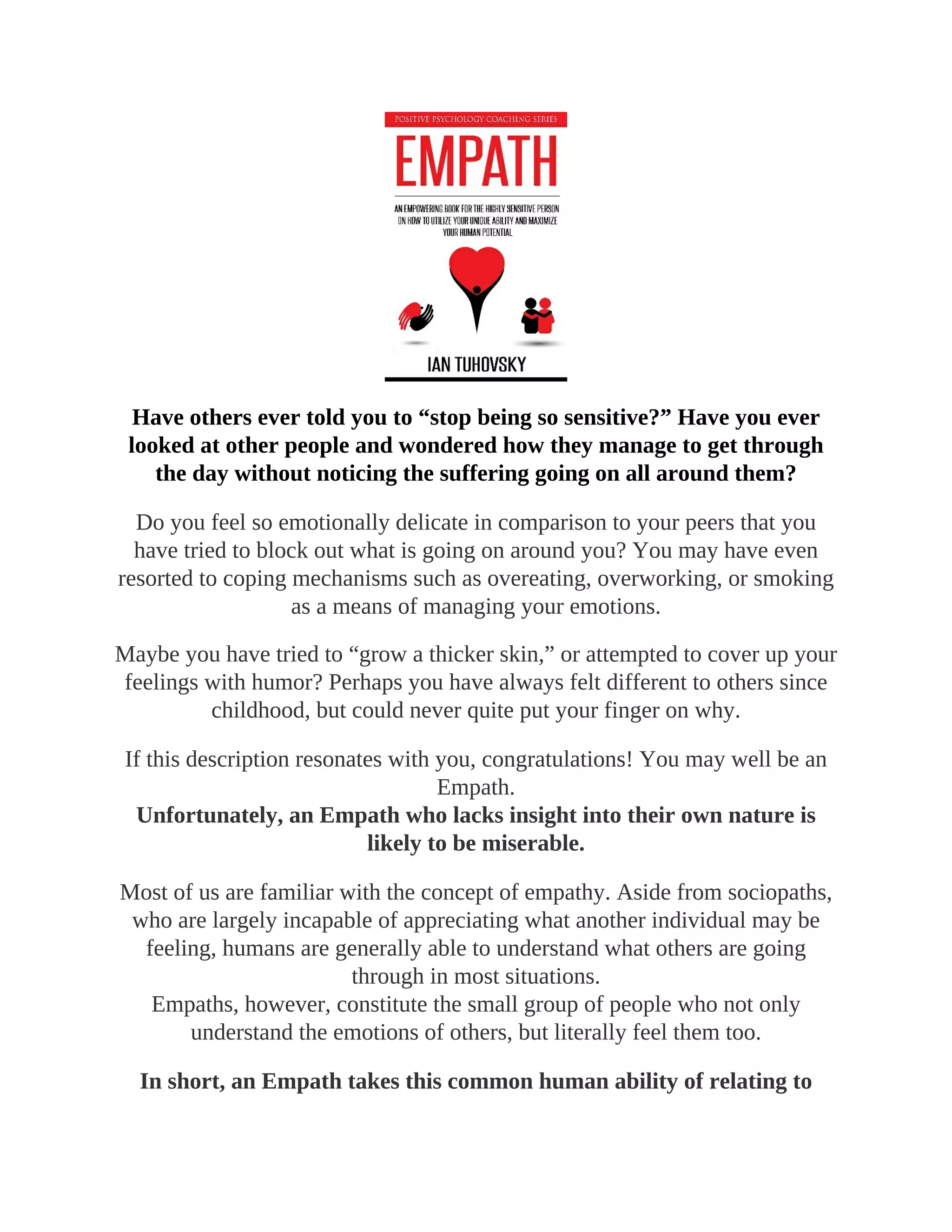 Have others ever told you to “stop being so sensitive?” Have you ever
looked at other people and wondered how they manage to get through
the day without noticing the suffering going on all around them?
Do you feel so emotionally delicate in comparison to your peers that you
have tried to block out what is going on around you? You may have even
resorted to coping mechanisms such as overeating, overworking, or smoking
as a means of managing your emotions.
Maybe you have tried to “grow a thicker skin,” or attempted to cover up your
feelings with humor? Perhaps you have always felt different to others since
childhood, but could never quite put your finger on why.
If this description resonates with you, congratulations! You may well be an
Empath.
Unfortunately, an Empath who lacks insight into their own nature is
likely to be miserable.
Most of us are familiar with the concept of empathy. Aside from sociopaths,
who are largely incapable of appreciating what another individual may be
feeling, humans are generally able to understand what others are going
through in most situations.
Empaths, however, constitute the small group of people who not only
understand the emotions of others, but literally feel them too.
In short, an Empath takes this common human ability of relating to
 