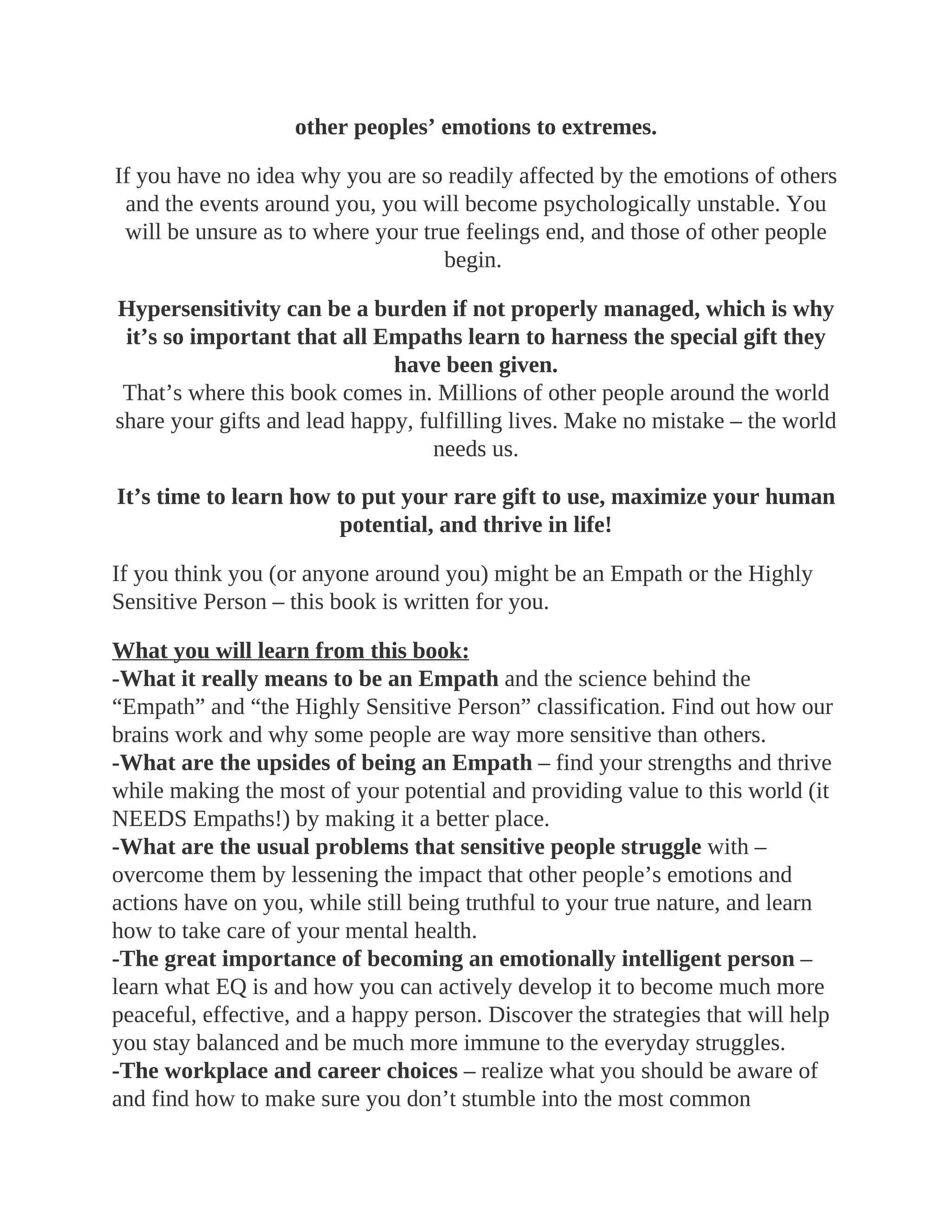 other peoples’ emotions to extremes.
If you have no idea why you are so readily affected by the emotions of others
and the events around you, you will become psychologically unstable. You
will be unsure as to where your true feelings end, and those of other people
begin.
Hypersensitivity can be a burden if not properly managed, which is why
it’s so important that all Empaths learn to harness the special gift they
have been given.
That’s where this book comes in. Millions of other people around the world
share your gifts and lead happy, fulfilling lives. Make no mistake – the world
needs us.
It’s time to learn how to put your rare gift to use, maximize your human
potential, and thrive in life!
If you think you (or anyone around you) might be an Empath or the Highly
Sensitive Person – this book is written for you.
What you will learn from this book:
-What it really means to be an Empath and the science behind the
“Empath” and “the Highly Sensitive Person” classification. Find out how our
brains work and why some people are way more sensitive than others.
-What are the upsides of being an Empath – find your strengths and thrive
while making the most of your potential and providing value to this world (it
NEEDS Empaths!) by making it a better place.
-What are the usual problems that sensitive people struggle with –
overcome them by lessening the impact that other people’s emotions and
actions have on you, while still being truthful to your true nature, and learn
how to take care of your mental health.
-The great importance of becoming an emotionally intelligent person –
learn what EQ is and how you can actively develop it to become much more
peaceful, effective, and a happy person. Discover the strategies that will help
you stay balanced and be much more immune to the everyday struggles.
-The workplace and career choices – realize what you should be aware of
and find how to make sure you don’t stumble into the most common
 