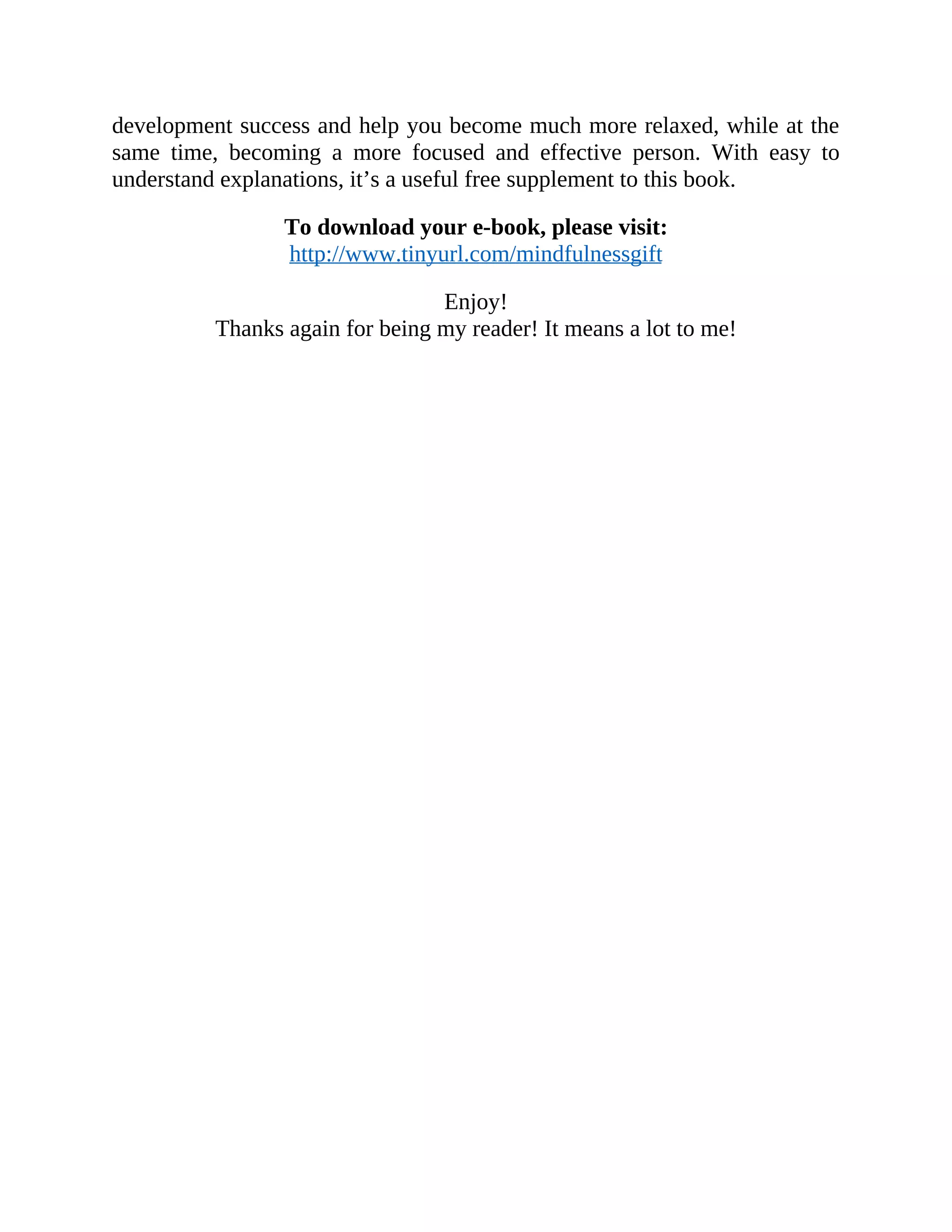 development success and help you become much more relaxed, while at the
same time, becoming a more focused and effective person. With easy to
understand explanations, it’s a useful free supplement to this book.
To download your e-book, please visit:
http://www.tinyurl.com/mindfulnessgift
Enjoy!
Thanks again for being my reader! It means a lot to me!
 