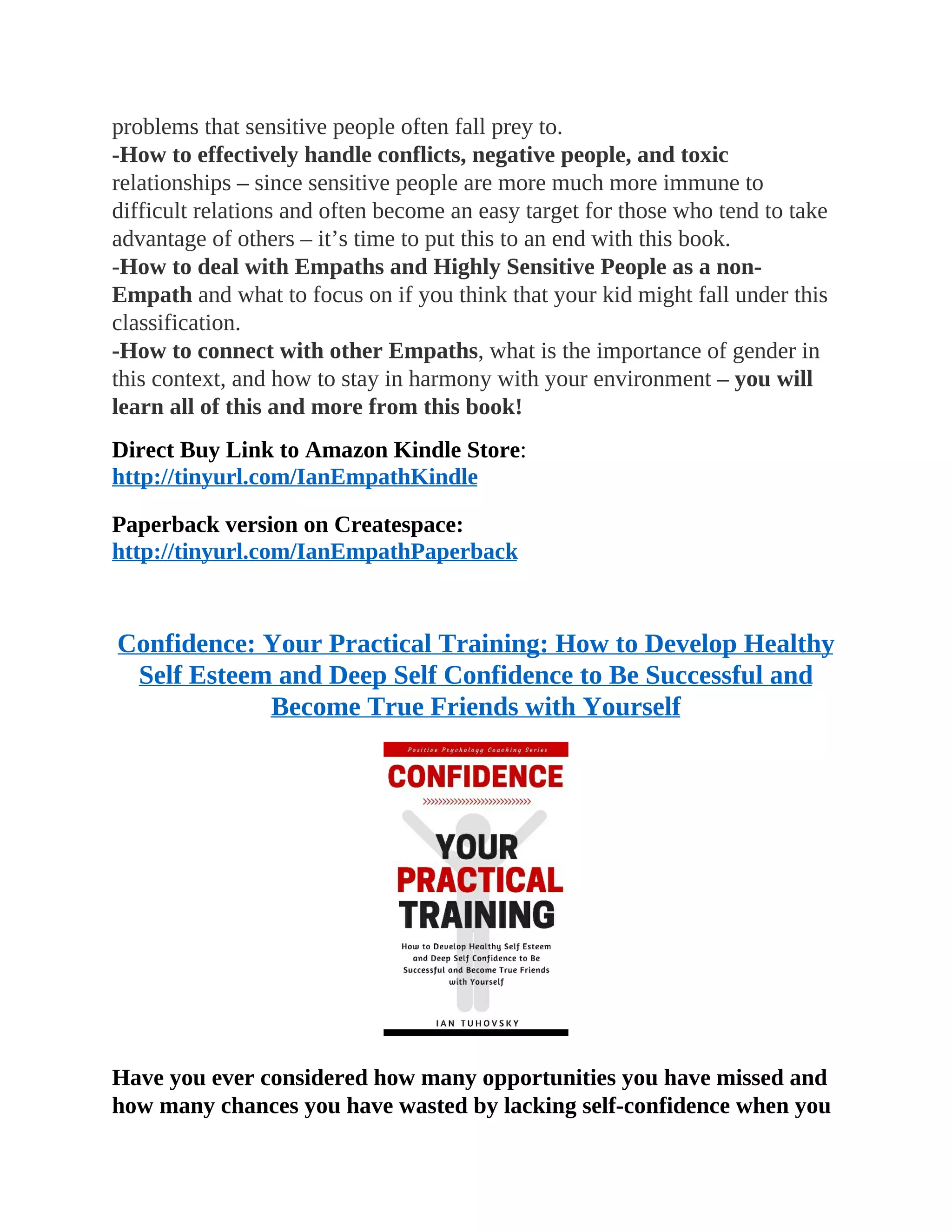 problems that sensitive people often fall prey to.
-How to effectively handle conflicts, negative people, and toxic
relationships – since sensitive people are more much more immune to
difficult relations and often become an easy target for those who tend to take
advantage of others – it’s time to put this to an end with this book.
-How to deal with Empaths and Highly Sensitive People as a non-
Empath and what to focus on if you think that your kid might fall under this
classification.
-How to connect with other Empaths, what is the importance of gender in
this context, and how to stay in harmony with your environment – you will
learn all of this and more from this book!
Direct Buy Link to Amazon Kindle Store:
http://tinyurl.com/IanEmpathKindle
Paperback version on Createspace:
http://tinyurl.com/IanEmpathPaperback
Confidence: Your Practical Training: How to Develop Healthy
Self Esteem and Deep Self Confidence to Be Successful and
Become True Friends with Yourself
Have you ever considered how many opportunities you have missed and
how many chances you have wasted by lacking self-confidence when you
 