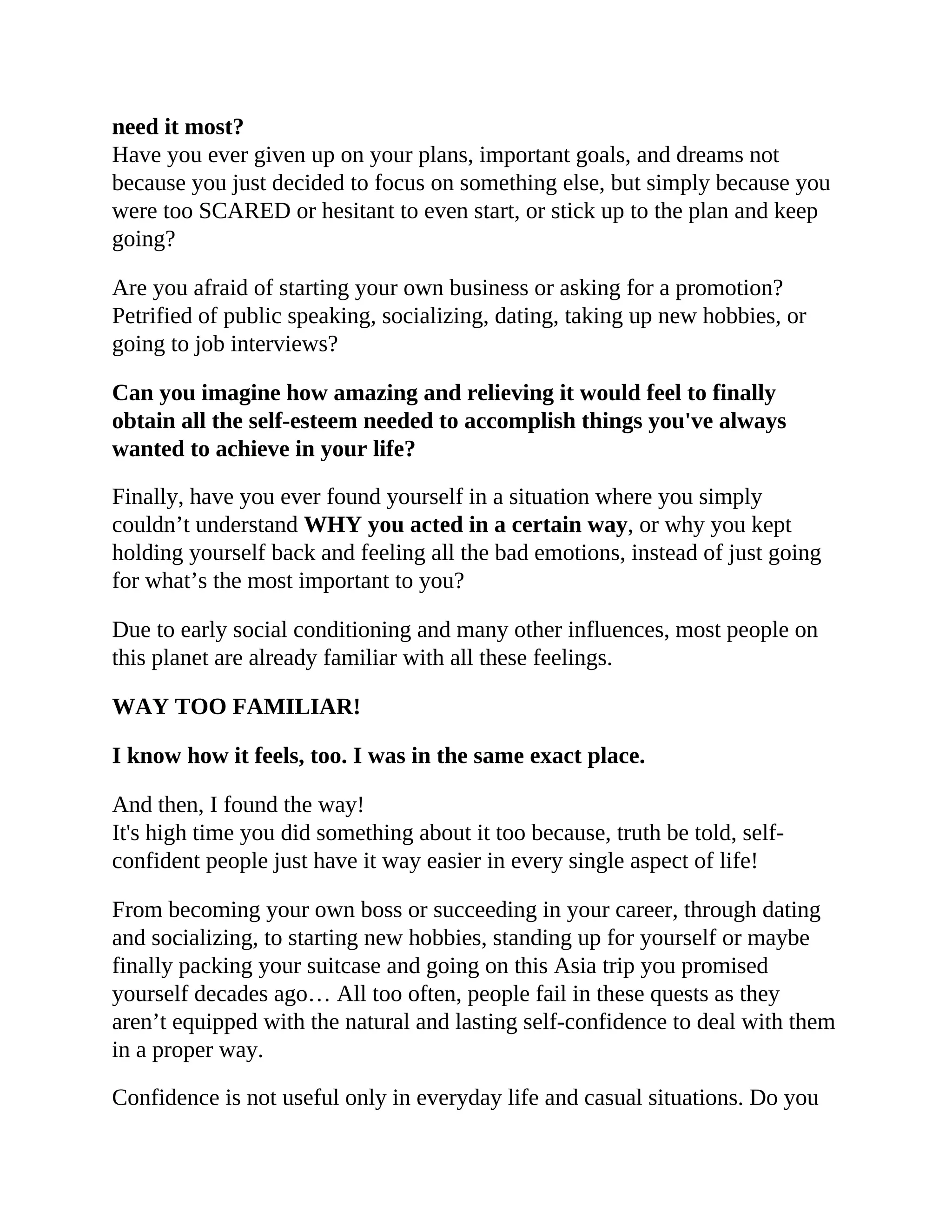 need it most?
Have you ever given up on your plans, important goals, and dreams not
because you just decided to focus on something else, but simply because you
were too SCARED or hesitant to even start, or stick up to the plan and keep
going?
Are you afraid of starting your own business or asking for a promotion?
Petrified of public speaking, socializing, dating, taking up new hobbies, or
going to job interviews?
Can you imagine how amazing and relieving it would feel to finally
obtain all the self-esteem needed to accomplish things you've always
wanted to achieve in your life?
Finally, have you ever found yourself in a situation where you simply
couldn’t understand WHY you acted in a certain way, or why you kept
holding yourself back and feeling all the bad emotions, instead of just going
for what’s the most important to you?
Due to early social conditioning and many other influences, most people on
this planet are already familiar with all these feelings.
WAY TOO FAMILIAR!
I know how it feels, too. I was in the same exact place.
And then, I found the way!
It's high time you did something about it too because, truth be told, self-
confident people just have it way easier in every single aspect of life!
From becoming your own boss or succeeding in your career, through dating
and socializing, to starting new hobbies, standing up for yourself or maybe
finally packing your suitcase and going on this Asia trip you promised
yourself decades ago… All too often, people fail in these quests as they
aren’t equipped with the natural and lasting self-confidence to deal with them
in a proper way.
Confidence is not useful only in everyday life and casual situations. Do you
 