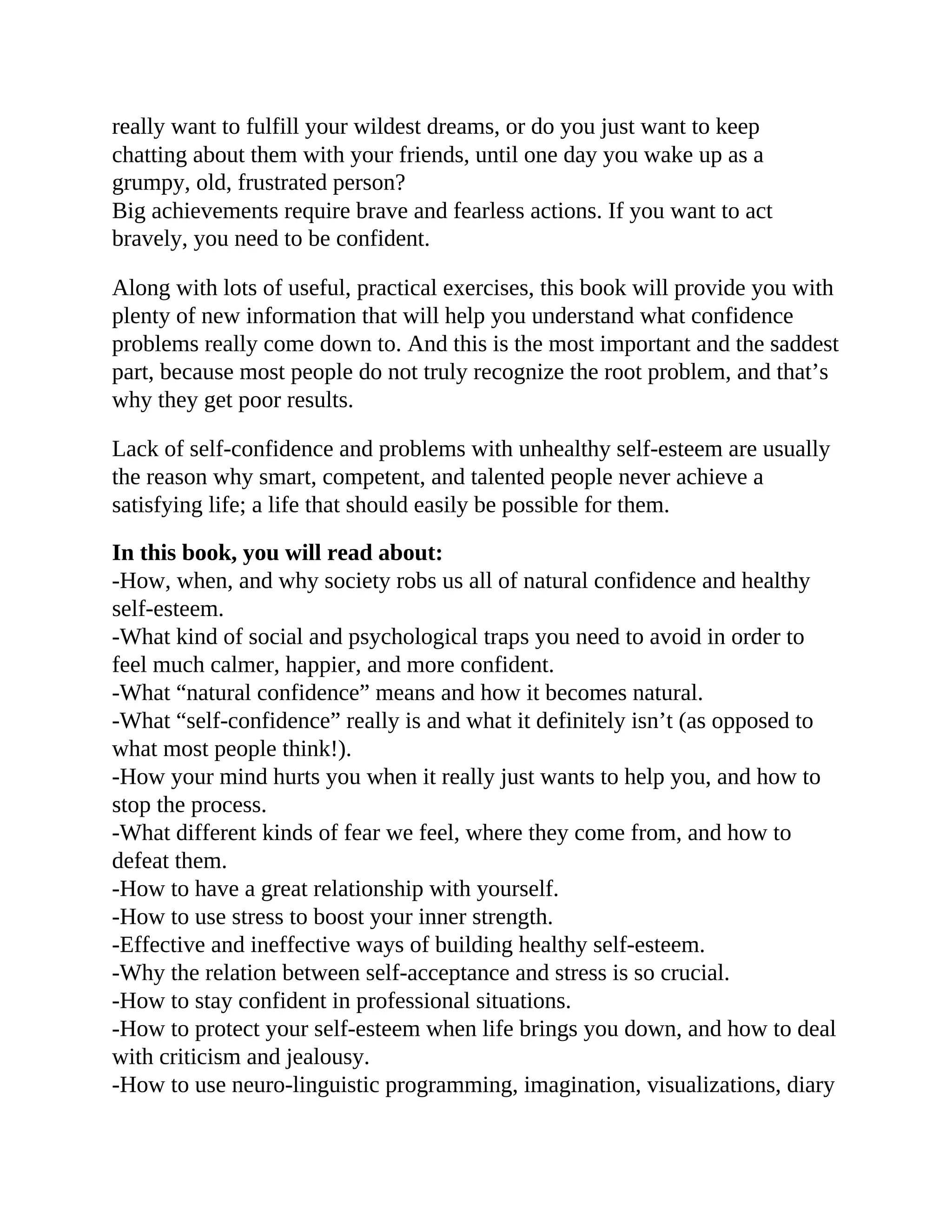 really want to fulfill your wildest dreams, or do you just want to keep
chatting about them with your friends, until one day you wake up as a
grumpy, old, frustrated person?
Big achievements require brave and fearless actions. If you want to act
bravely, you need to be confident.
Along with lots of useful, practical exercises, this book will provide you with
plenty of new information that will help you understand what confidence
problems really come down to. And this is the most important and the saddest
part, because most people do not truly recognize the root problem, and that’s
why they get poor results.
Lack of self-confidence and problems with unhealthy self-esteem are usually
the reason why smart, competent, and talented people never achieve a
satisfying life; a life that should easily be possible for them.
In this book, you will read about:
-How, when, and why society robs us all of natural confidence and healthy
self-esteem.
-What kind of social and psychological traps you need to avoid in order to
feel much calmer, happier, and more confident.
-What “natural confidence” means and how it becomes natural.
-What “self-confidence” really is and what it definitely isn’t (as opposed to
what most people think!).
-How your mind hurts you when it really just wants to help you, and how to
stop the process.
-What different kinds of fear we feel, where they come from, and how to
defeat them.
-How to have a great relationship with yourself.
-How to use stress to boost your inner strength.
-Effective and ineffective ways of building healthy self-esteem.
-Why the relation between self-acceptance and stress is so crucial.
-How to stay confident in professional situations.
-How to protect your self-esteem when life brings you down, and how to deal
with criticism and jealousy.
-How to use neuro-linguistic programming, imagination, visualizations, diary
 