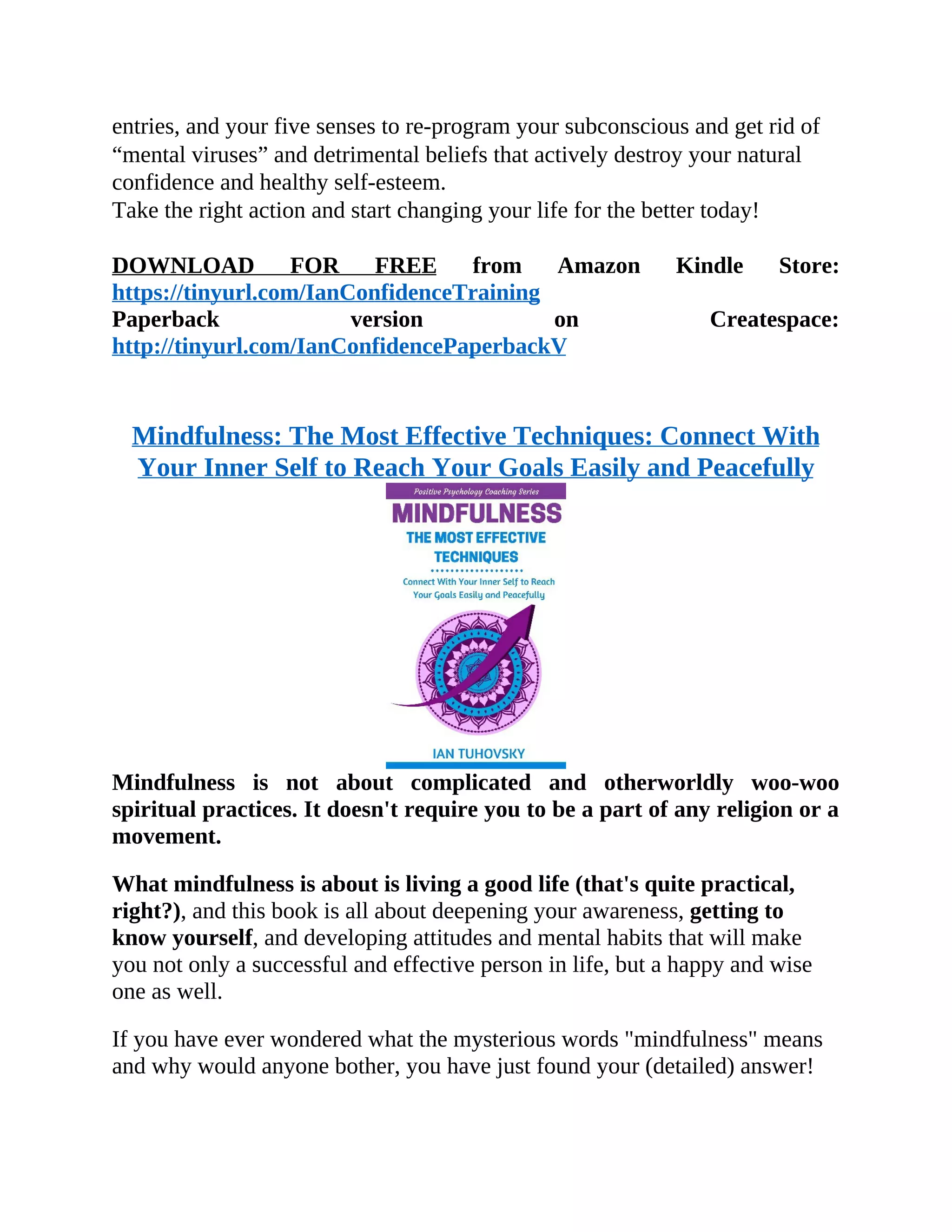 entries, and your five senses to re-program your subconscious and get rid of
“mental viruses” and detrimental beliefs that actively destroy your natural
confidence and healthy self-esteem.
Take the right action and start changing your life for the better today!
DOWNLOAD FOR FREE from Amazon Kindle Store:
https://tinyurl.com/IanConfidenceTraining
Paperback version on Createspace:
http://tinyurl.com/IanConfidencePaperbackV
Mindfulness: The Most Effective Techniques: Connect With
Your Inner Self to Reach Your Goals Easily and Peacefully
Mindfulness is not about complicated and otherworldly woo-woo
spiritual practices. It doesn't require you to be a part of any religion or a
movement.
What mindfulness is about is living a good life (that's quite practical,
right?), and this book is all about deepening your awareness, getting to
know yourself, and developing attitudes and mental habits that will make
you not only a successful and effective person in life, but a happy and wise
one as well.
If you have ever wondered what the mysterious words "mindfulness" means
and why would anyone bother, you have just found your (detailed) answer!
 