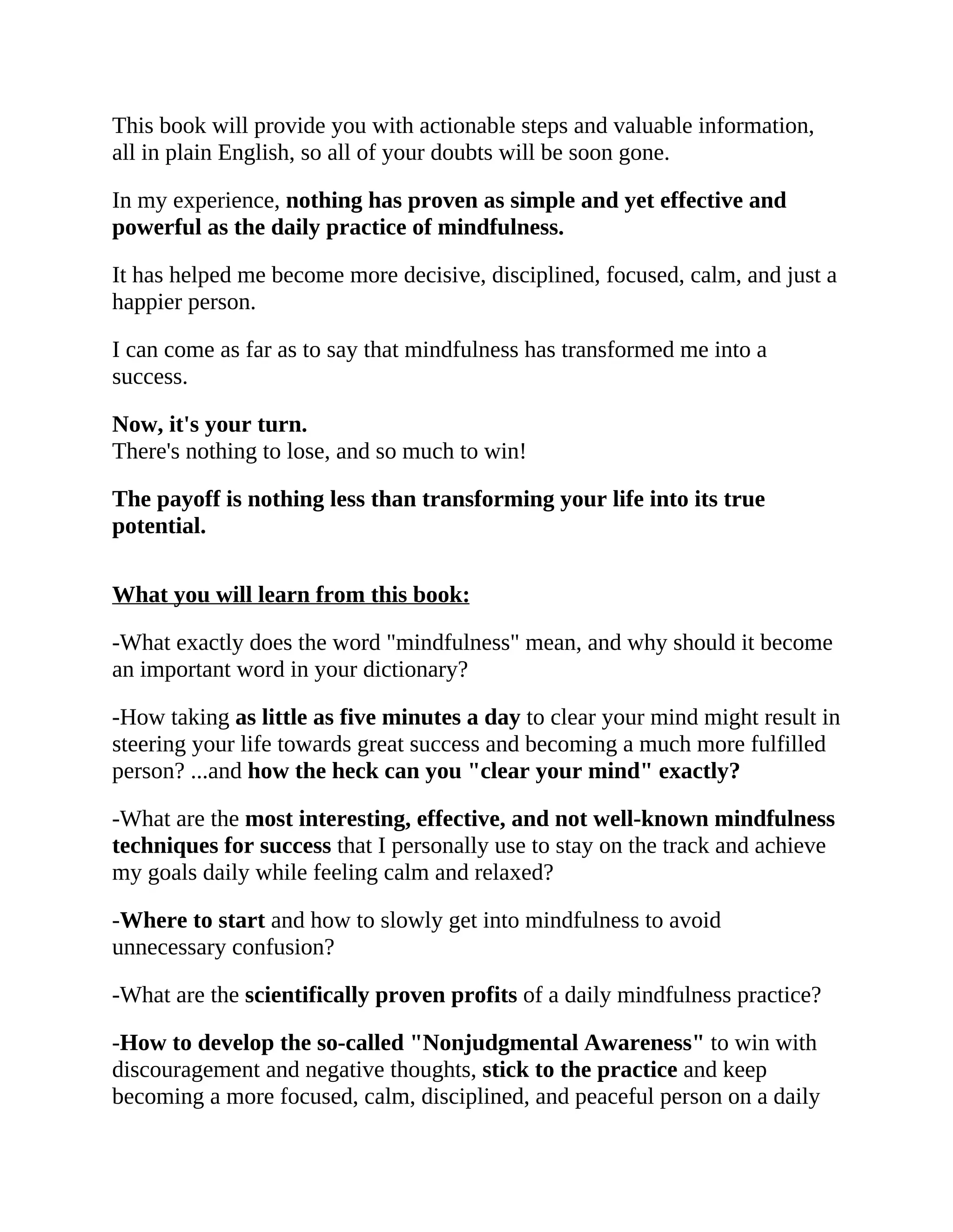 This book will provide you with actionable steps and valuable information,
all in plain English, so all of your doubts will be soon gone.
In my experience, nothing has proven as simple and yet effective and
powerful as the daily practice of mindfulness.
It has helped me become more decisive, disciplined, focused, calm, and just a
happier person.
I can come as far as to say that mindfulness has transformed me into a
success.
Now, it's your turn.
There's nothing to lose, and so much to win!
The payoff is nothing less than transforming your life into its true
potential.
What you will learn from this book:
-What exactly does the word "mindfulness" mean, and why should it become
an important word in your dictionary?
-How taking as little as five minutes a day to clear your mind might result in
steering your life towards great success and becoming a much more fulfilled
person? ...and how the heck can you "clear your mind" exactly?
-What are the most interesting, effective, and not well-known mindfulness
techniques for success that I personally use to stay on the track and achieve
my goals daily while feeling calm and relaxed?
-Where to start and how to slowly get into mindfulness to avoid
unnecessary confusion?
-What are the scientifically proven profits of a daily mindfulness practice?
-How to develop the so-called "Nonjudgmental Awareness" to win with
discouragement and negative thoughts, stick to the practice and keep
becoming a more focused, calm, disciplined, and peaceful person on a daily
 