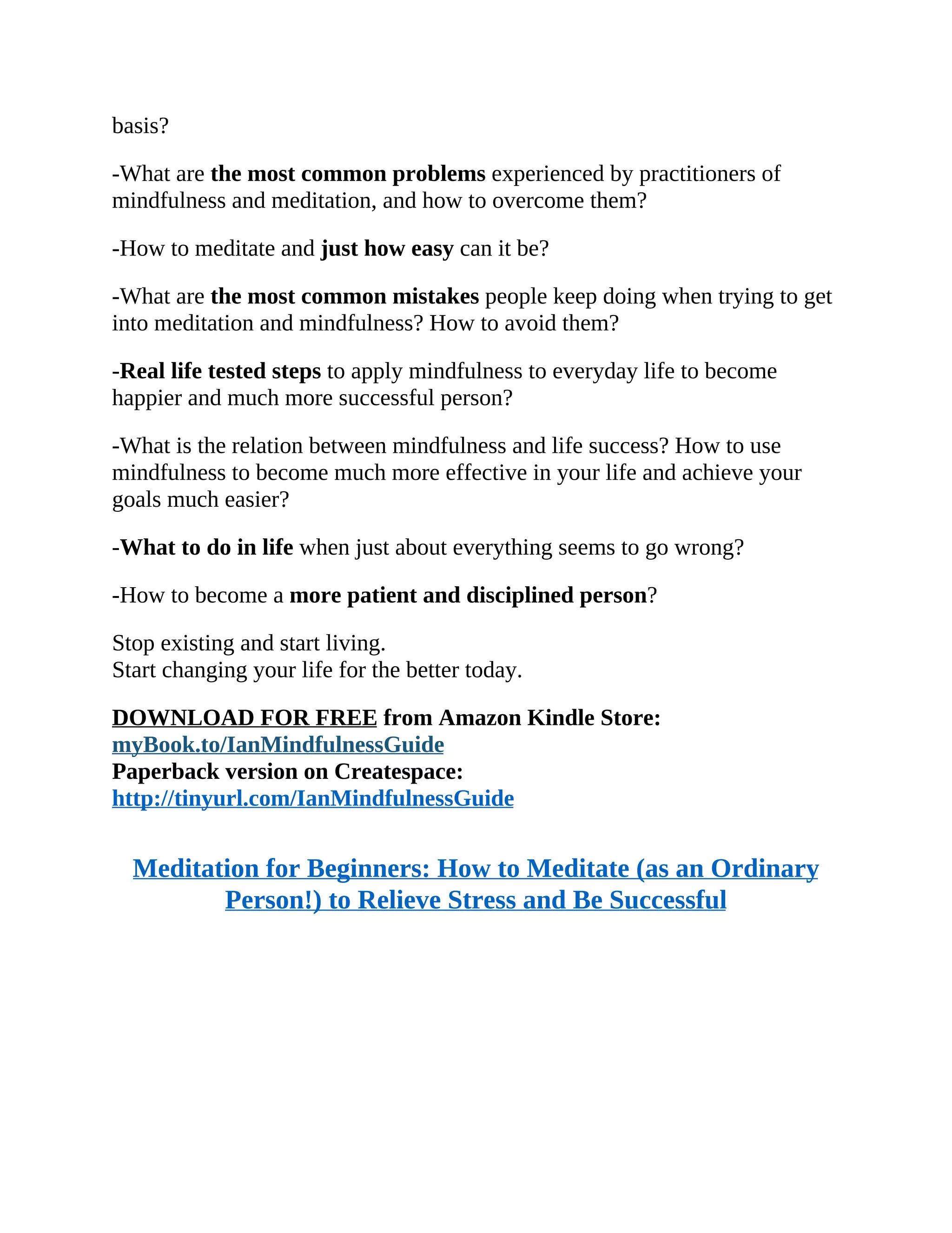 basis?
-What are the most common problems experienced by practitioners of
mindfulness and meditation, and how to overcome them?
-How to meditate and just how easy can it be?
-What are the most common mistakes people keep doing when trying to get
into meditation and mindfulness? How to avoid them?
-Real life tested steps to apply mindfulness to everyday life to become
happier and much more successful person?
-What is the relation between mindfulness and life success? How to use
mindfulness to become much more effective in your life and achieve your
goals much easier?
-What to do in life when just about everything seems to go wrong?
-How to become a more patient and disciplined person?
Stop existing and start living.
Start changing your life for the better today.
DOWNLOAD FOR FREE from Amazon Kindle Store:
myBook.to/IanMindfulnessGuide
Paperback version on Createspace:
http://tinyurl.com/IanMindfulnessGuide
Meditation for Beginners: How to Meditate (as an Ordinary
Person!) to Relieve Stress and Be Successful
 