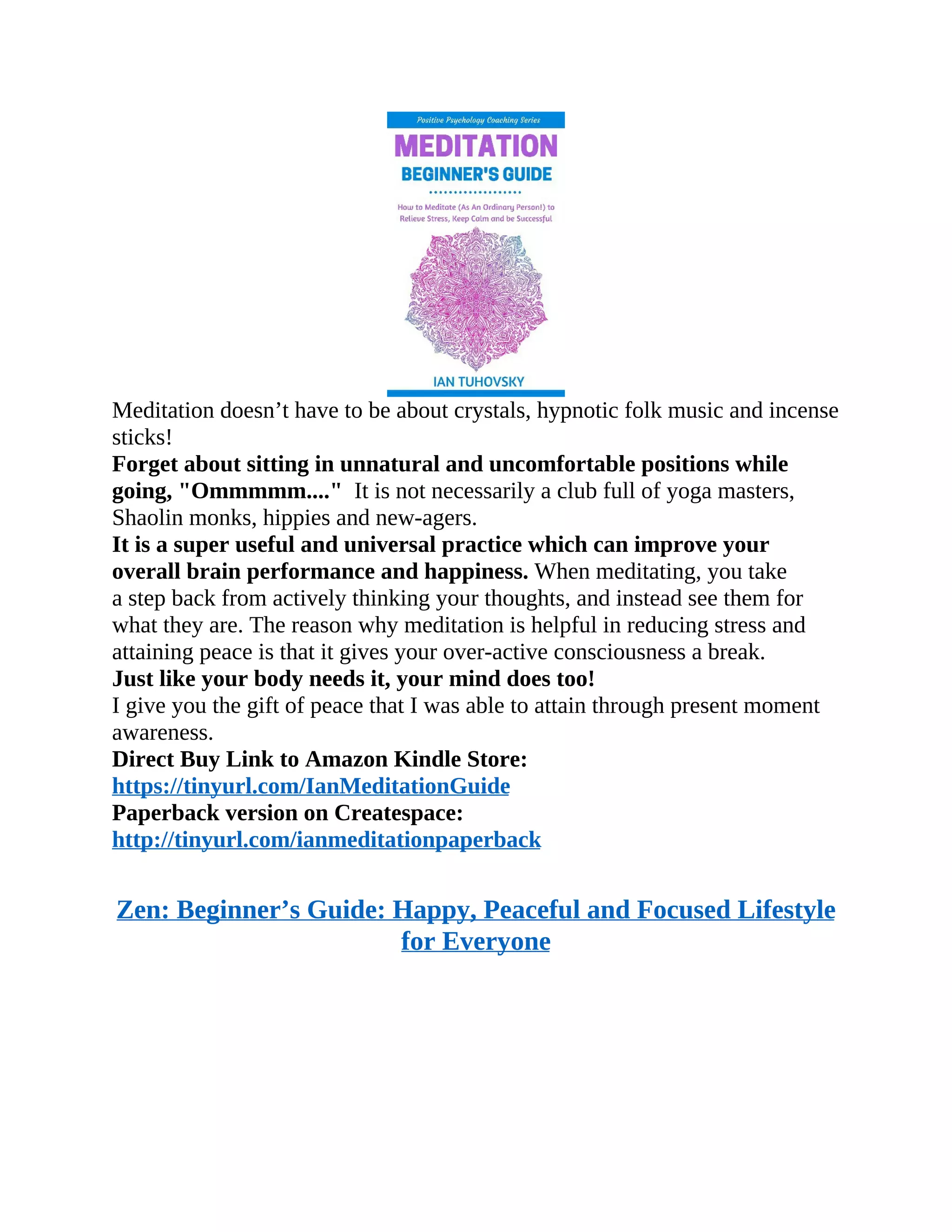 Meditation doesn’t have to be about crystals, hypnotic folk music and incense
sticks!
Forget about sitting in unnatural and uncomfortable positions while
going, "Ommmmm...." It is not necessarily a club full of yoga masters,
Shaolin monks, hippies and new-agers.
It is a super useful and universal practice which can improve your
overall brain performance and happiness. When meditating, you take
a step back from actively thinking your thoughts, and instead see them for
what they are. The reason why meditation is helpful in reducing stress and
attaining peace is that it gives your over-active consciousness a break.
Just like your body needs it, your mind does too!
I give you the gift of peace that I was able to attain through present moment
awareness.
Direct Buy Link to Amazon Kindle Store:
https://tinyurl.com/IanMeditationGuide
Paperback version on Createspace:
http://tinyurl.com/ianmeditationpaperback
Zen: Beginner’s Guide: Happy, Peaceful and Focused Lifestyle
for Everyone
 