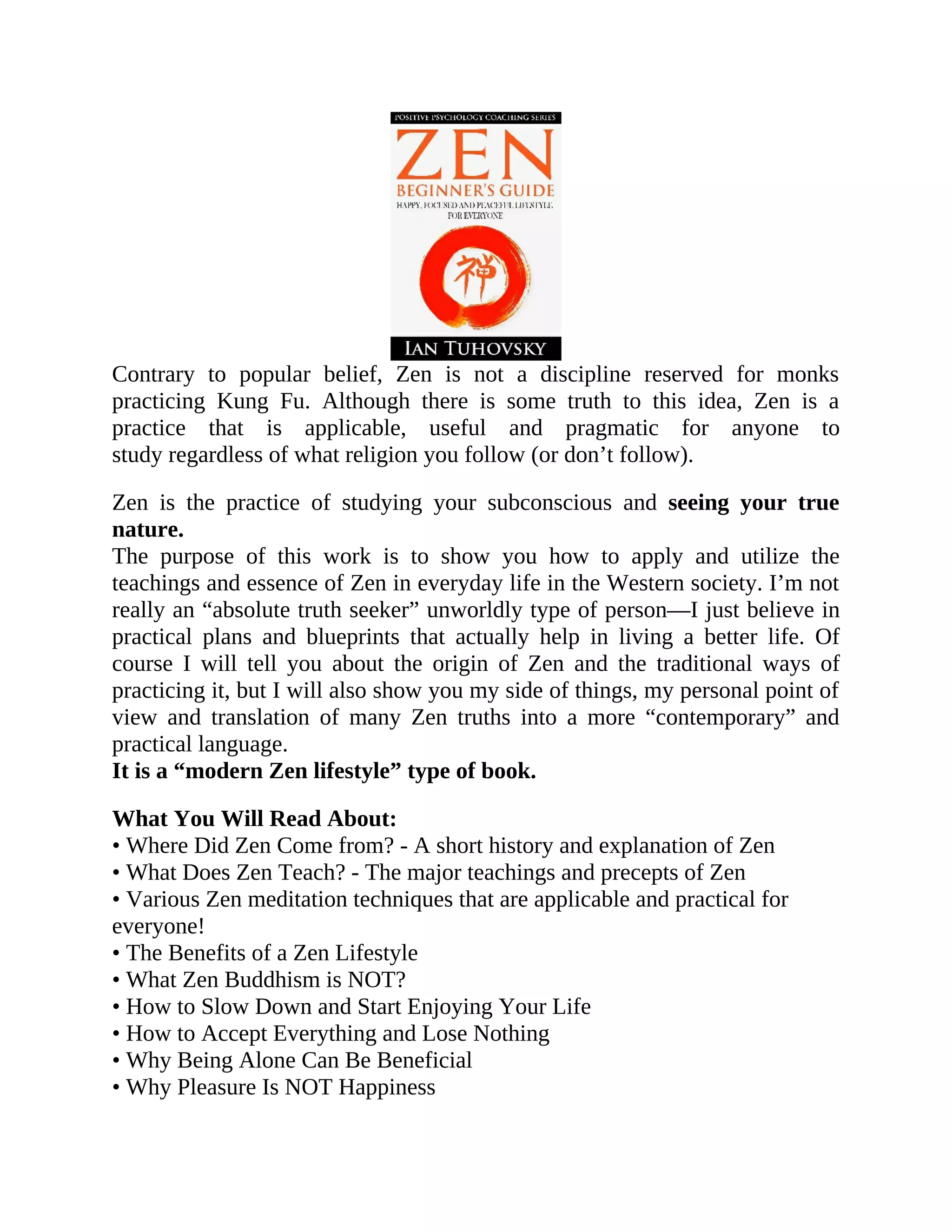 Contrary to popular belief, Zen is not a discipline reserved for monks
practicing Kung Fu. Although there is some truth to this idea, Zen is a
practice that is applicable, useful and pragmatic for anyone to
study regardless of what religion you follow (or don’t follow).
Zen is the practice of studying your subconscious and seeing your true
nature.
The purpose of this work is to show you how to apply and utilize the
teachings and essence of Zen in everyday life in the Western society. I’m not
really an “absolute truth seeker” unworldly type of person—I just believe in
practical plans and blueprints that actually help in living a better life. Of
course I will tell you about the origin of Zen and the traditional ways of
practicing it, but I will also show you my side of things, my personal point of
view and translation of many Zen truths into a more “contemporary” and
practical language.
It is a “modern Zen lifestyle” type of book.
What You Will Read About:
• Where Did Zen Come from? - A short history and explanation of Zen
• What Does Zen Teach? - The major teachings and precepts of Zen
• Various Zen meditation techniques that are applicable and practical for
everyone!
• The Benefits of a Zen Lifestyle
• What Zen Buddhism is NOT?
• How to Slow Down and Start Enjoying Your Life
• How to Accept Everything and Lose Nothing
• Why Being Alone Can Be Beneficial
• Why Pleasure Is NOT Happiness
 