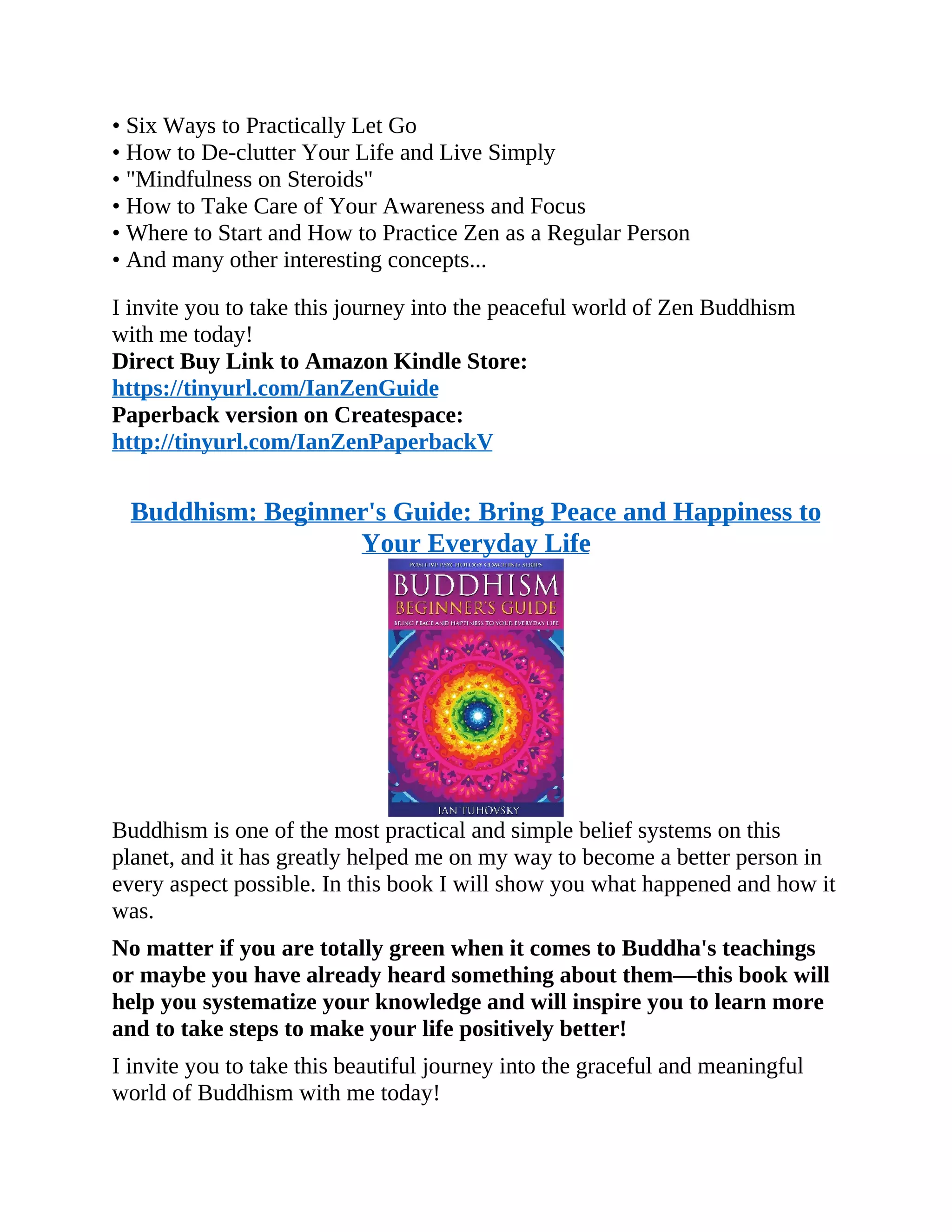 • Six Ways to Practically Let Go
• How to De-clutter Your Life and Live Simply
• "Mindfulness on Steroids"
• How to Take Care of Your Awareness and Focus
• Where to Start and How to Practice Zen as a Regular Person
• And many other interesting concepts...
I invite you to take this journey into the peaceful world of Zen Buddhism
with me today!
Direct Buy Link to Amazon Kindle Store:
https://tinyurl.com/IanZenGuide
Paperback version on Createspace:
http://tinyurl.com/IanZenPaperbackV
Buddhism: Beginner's Guide: Bring Peace and Happiness to
Your Everyday Life
Buddhism is one of the most practical and simple belief systems on this
planet, and it has greatly helped me on my way to become a better person in
every aspect possible. In this book I will show you what happened and how it
was.
No matter if you are totally green when it comes to Buddha's teachings
or maybe you have already heard something about them—this book will
help you systematize your knowledge and will inspire you to learn more
and to take steps to make your life positively better!
I invite you to take this beautiful journey into the graceful and meaningful
world of Buddhism with me today!
 