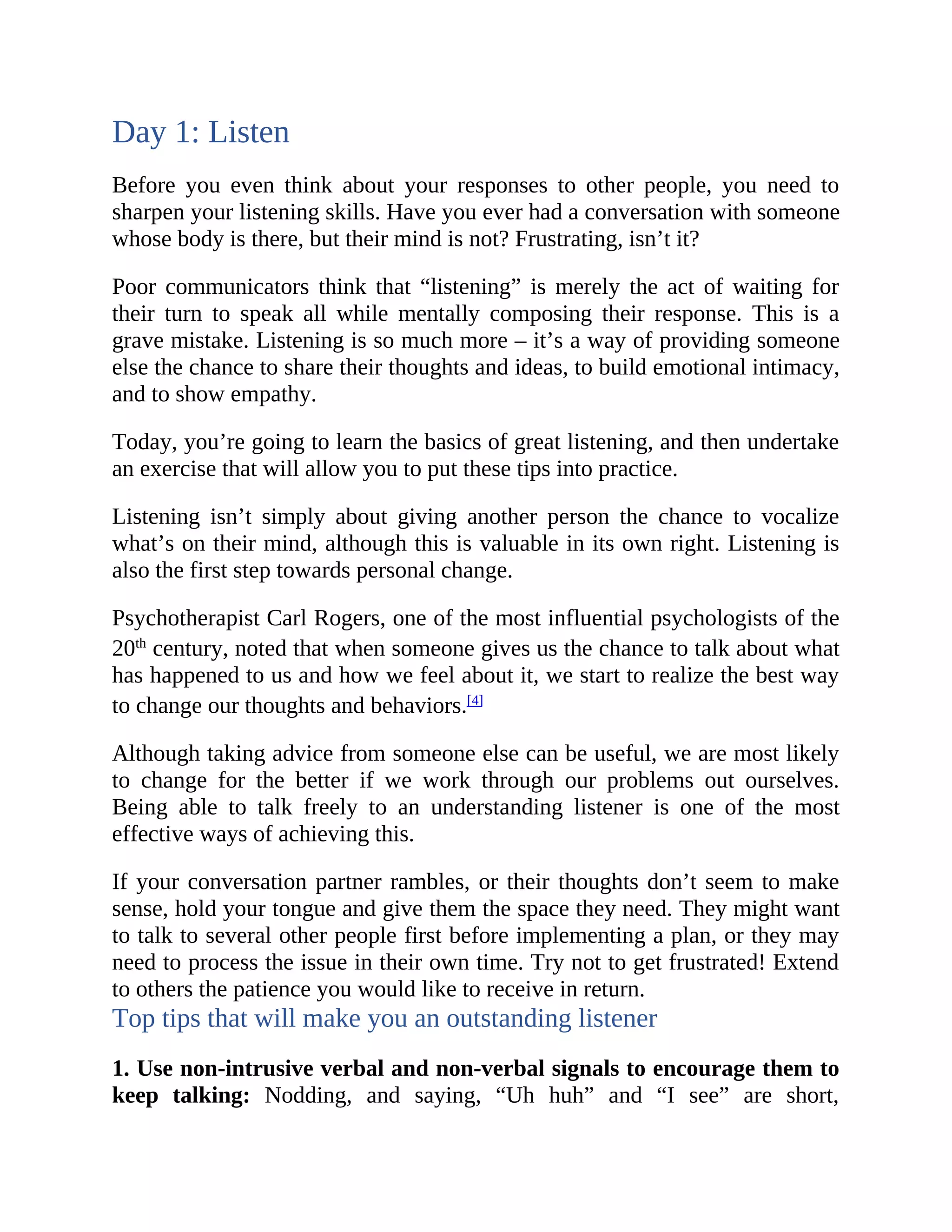Day 1: Listen
Before you even think about your responses to other people, you need to
sharpen your listening skills. Have you ever had a conversation with someone
whose body is there, but their mind is not? Frustrating, isn’t it?
Poor communicators think that “listening” is merely the act of waiting for
their turn to speak all while mentally composing their response. This is a
grave mistake. Listening is so much more – it’s a way of providing someone
else the chance to share their thoughts and ideas, to build emotional intimacy,
and to show empathy.
Today, you’re going to learn the basics of great listening, and then undertake
an exercise that will allow you to put these tips into practice.
Listening isn’t simply about giving another person the chance to vocalize
what’s on their mind, although this is valuable in its own right. Listening is
also the first step towards personal change.
Psychotherapist Carl Rogers, one of the most influential psychologists of the
20th
century, noted that when someone gives us the chance to talk about what
has happened to us and how we feel about it, we start to realize the best way
to change our thoughts and behaviors.[4]
Although taking advice from someone else can be useful, we are most likely
to change for the better if we work through our problems out ourselves.
Being able to talk freely to an understanding listener is one of the most
effective ways of achieving this.
If your conversation partner rambles, or their thoughts don’t seem to make
sense, hold your tongue and give them the space they need. They might want
to talk to several other people first before implementing a plan, or they may
need to process the issue in their own time. Try not to get frustrated! Extend
to others the patience you would like to receive in return.
Top tips that will make you an outstanding listener
1. Use non-intrusive verbal and non-verbal signals to encourage them to
keep talking: Nodding, and saying, “Uh huh” and “I see” are short,
 