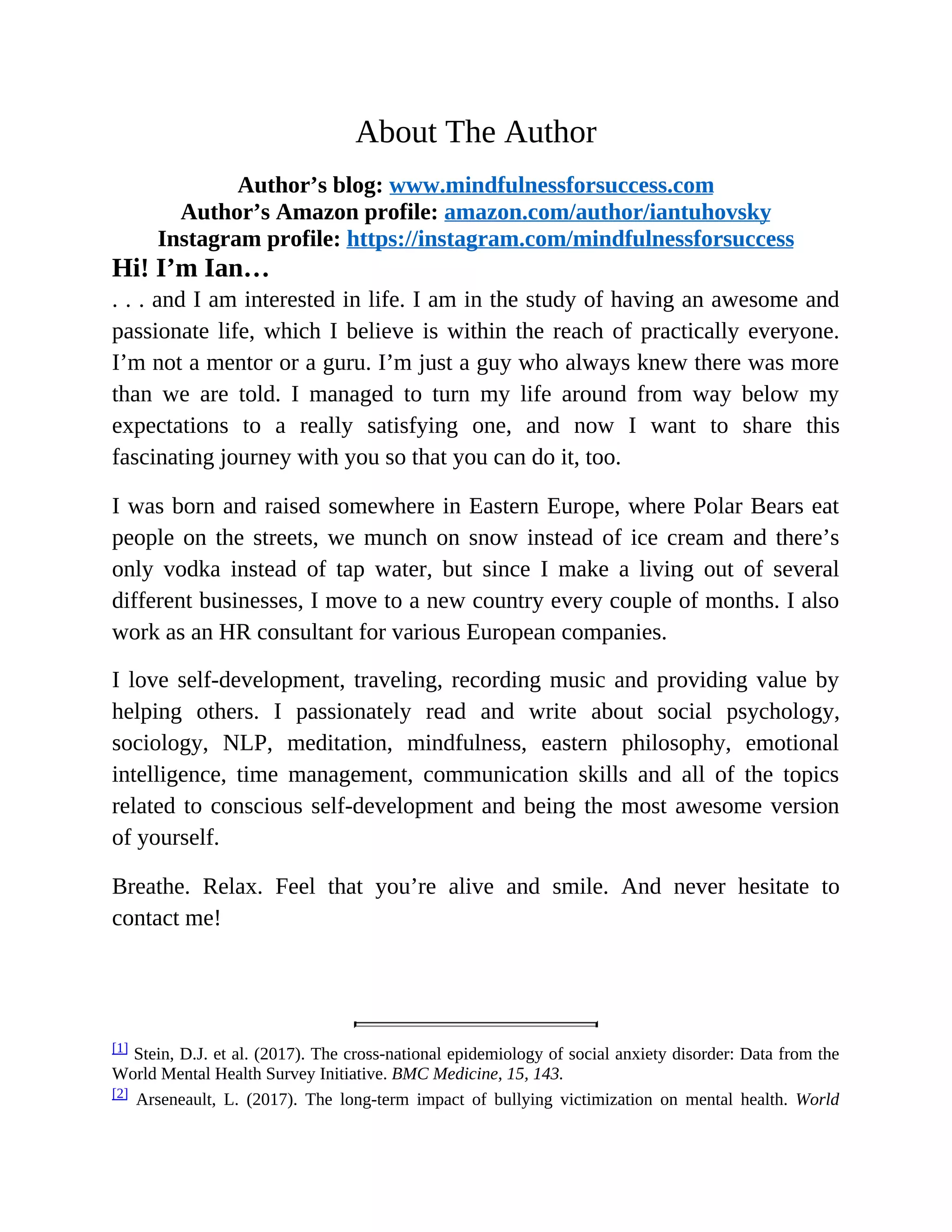 About The Author
Author’s blog: www.mindfulnessforsuccess.com
Author’s Amazon profile: amazon.com/author/iantuhovsky
Instagram profile: https://instagram.com/mindfulnessforsuccess
Hi! I’m Ian…
. . . and I am interested in life. I am in the study of having an awesome and
passionate life, which I believe is within the reach of practically everyone.
I’m not a mentor or a guru. I’m just a guy who always knew there was more
than we are told. I managed to turn my life around from way below my
expectations to a really satisfying one, and now I want to share this
fascinating journey with you so that you can do it, too.
I was born and raised somewhere in Eastern Europe, where Polar Bears eat
people on the streets, we munch on snow instead of ice cream and there’s
only vodka instead of tap water, but since I make a living out of several
different businesses, I move to a new country every couple of months. I also
work as an HR consultant for various European companies.
I love self-development, traveling, recording music and providing value by
helping others. I passionately read and write about social psychology,
sociology, NLP, meditation, mindfulness, eastern philosophy, emotional
intelligence, time management, communication skills and all of the topics
related to conscious self-development and being the most awesome version
of yourself.
Breathe. Relax. Feel that you’re alive and smile. And never hesitate to
contact me!
[1] Stein, D.J. et al. (2017). The cross-national epidemiology of social anxiety disorder: Data from the
World Mental Health Survey Initiative. BMC Medicine, 15, 143.
[2] Arseneault, L. (2017). The long-term impact of bullying victimization on mental health. World
 