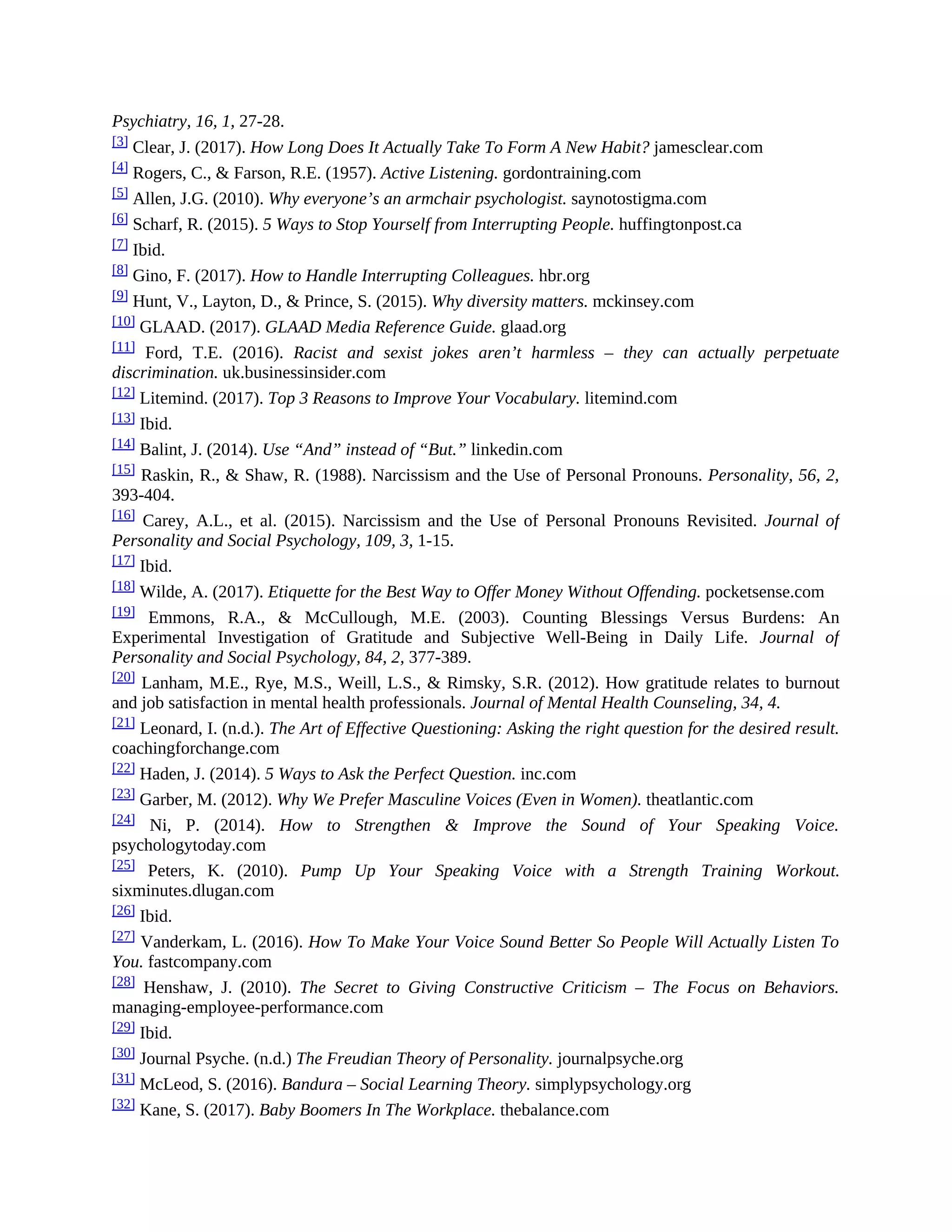 Psychiatry, 16, 1, 27-28.
[3] Clear, J. (2017). How Long Does It Actually Take To Form A New Habit? jamesclear.com
[4] Rogers, C., & Farson, R.E. (1957). Active Listening. gordontraining.com
[5]
Allen, J.G. (2010). Why everyone’s an armchair psychologist. saynotostigma.com
[6] Scharf, R. (2015). 5 Ways to Stop Yourself from Interrupting People. huffingtonpost.ca
[7] Ibid.
[8] Gino, F. (2017). How to Handle Interrupting Colleagues. hbr.org
[9] Hunt, V., Layton, D., & Prince, S. (2015). Why diversity matters. mckinsey.com
[10] GLAAD. (2017). GLAAD Media Reference Guide. glaad.org
[11] Ford, T.E. (2016). Racist and sexist jokes aren’t harmless – they can actually perpetuate
discrimination. uk.businessinsider.com
[12]
Litemind. (2017). Top 3 Reasons to Improve Your Vocabulary. litemind.com
[13] Ibid.
[14] Balint, J. (2014). Use “And” instead of “But.” linkedin.com
[15] Raskin, R., & Shaw, R. (1988). Narcissism and the Use of Personal Pronouns. Personality, 56, 2,
393-404.
[16] Carey, A.L., et al. (2015). Narcissism and the Use of Personal Pronouns Revisited. Journal of
Personality and Social Psychology, 109, 3, 1-15.
[17] Ibid.
[18] Wilde, A. (2017). Etiquette for the Best Way to Offer Money Without Offending. pocketsense.com
[19] Emmons, R.A., & McCullough, M.E. (2003). Counting Blessings Versus Burdens: An
Experimental Investigation of Gratitude and Subjective Well-Being in Daily Life. Journal of
Personality and Social Psychology, 84, 2, 377-389.
[20] Lanham, M.E., Rye, M.S., Weill, L.S., & Rimsky, S.R. (2012). How gratitude relates to burnout
and job satisfaction in mental health professionals. Journal of Mental Health Counseling, 34, 4.
[21] Leonard, I. (n.d.). The Art of Effective Questioning: Asking the right question for the desired result.
coachingforchange.com
[22] Haden, J. (2014). 5 Ways to Ask the Perfect Question. inc.com
[23] Garber, M. (2012). Why We Prefer Masculine Voices (Even in Women). theatlantic.com
[24] Ni, P. (2014). How to Strengthen & Improve the Sound of Your Speaking Voice.
psychologytoday.com
[25] Peters, K. (2010). Pump Up Your Speaking Voice with a Strength Training Workout.
sixminutes.dlugan.com
[26] Ibid.
[27] Vanderkam, L. (2016). How To Make Your Voice Sound Better So People Will Actually Listen To
You. fastcompany.com
[28] Henshaw, J. (2010). The Secret to Giving Constructive Criticism – The Focus on Behaviors.
managing-employee-performance.com
[29] Ibid.
[30] Journal Psyche. (n.d.) The Freudian Theory of Personality. journalpsyche.org
[31] McLeod, S. (2016). Bandura – Social Learning Theory. simplypsychology.org
[32] Kane, S. (2017). Baby Boomers In The Workplace. thebalance.com
 