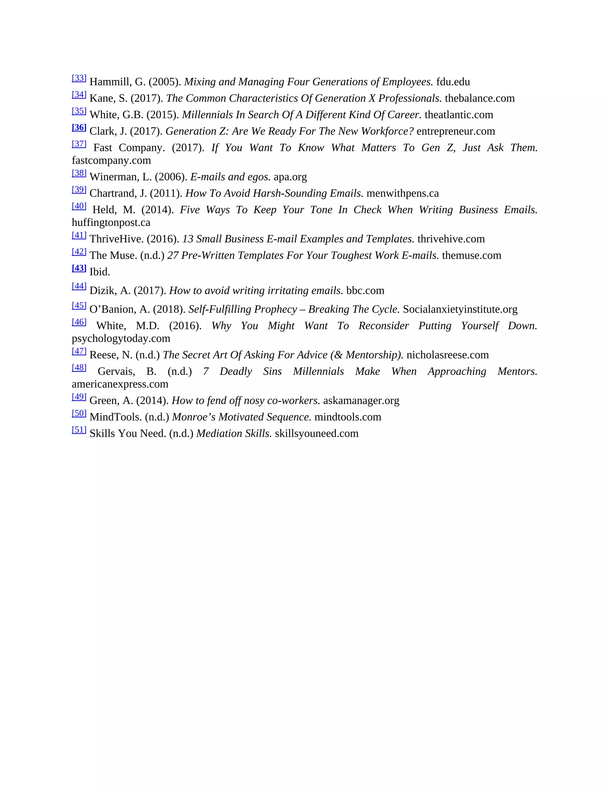 [33] Hammill, G. (2005). Mixing and Managing Four Generations of Employees. fdu.edu
[34] Kane, S. (2017). The Common Characteristics Of Generation X Professionals. thebalance.com
[35] White, G.B. (2015). Millennials In Search Of A Different Kind Of Career. theatlantic.com
[36] Clark, J. (2017). Generation Z: Are We Ready For The New Workforce? entrepreneur.com
[37] Fast Company. (2017). If You Want To Know What Matters To Gen Z, Just Ask Them.
fastcompany.com
[38] Winerman, L. (2006). E-mails and egos. apa.org
[39] Chartrand, J. (2011). How To Avoid Harsh-Sounding Emails. menwithpens.ca
[40] Held, M. (2014). Five Ways To Keep Your Tone In Check When Writing Business Emails.
huffingtonpost.ca
[41] ThriveHive. (2016). 13 Small Business E-mail Examples and Templates. thrivehive.com
[42]
The Muse. (n.d.) 27 Pre-Written Templates For Your Toughest Work E-mails. themuse.com
[43] Ibid.
[44]
Dizik, A. (2017). How to avoid writing irritating emails. bbc.com
[45] O’Banion, A. (2018). Self-Fulfilling Prophecy – Breaking The Cycle. Socialanxietyinstitute.org
[46] White, M.D. (2016). Why You Might Want To Reconsider Putting Yourself Down.
psychologytoday.com
[47] Reese, N. (n.d.) The Secret Art Of Asking For Advice (& Mentorship). nicholasreese.com
[48] Gervais, B. (n.d.) 7 Deadly Sins Millennials Make When Approaching Mentors.
americanexpress.com
[49] Green, A. (2014). How to fend off nosy co-workers. askamanager.org
[50] MindTools. (n.d.) Monroe’s Motivated Sequence. mindtools.com
[51] Skills You Need. (n.d.) Mediation Skills. skillsyouneed.com
 