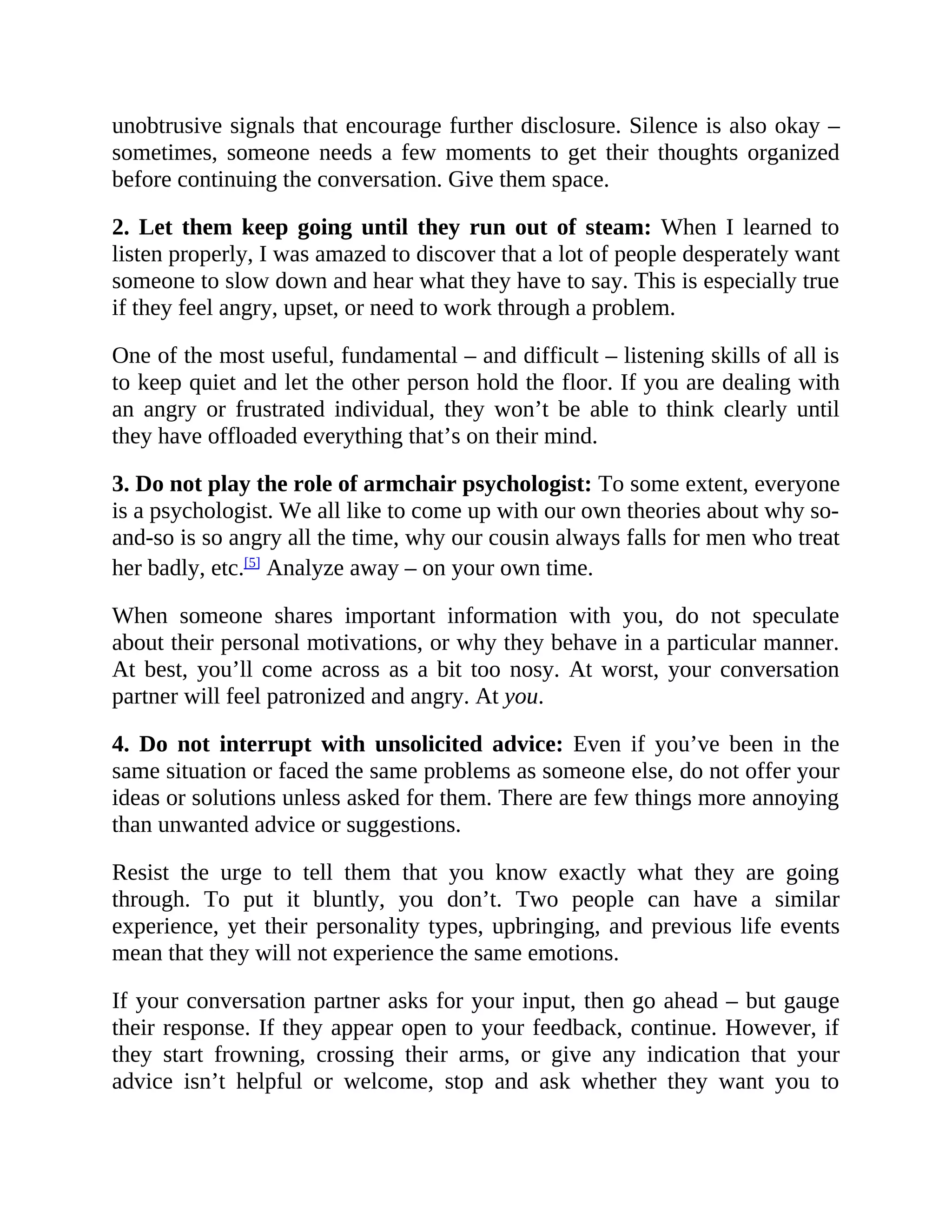 unobtrusive signals that encourage further disclosure. Silence is also okay –
sometimes, someone needs a few moments to get their thoughts organized
before continuing the conversation. Give them space.
2. Let them keep going until they run out of steam: When I learned to
listen properly, I was amazed to discover that a lot of people desperately want
someone to slow down and hear what they have to say. This is especially true
if they feel angry, upset, or need to work through a problem.
One of the most useful, fundamental – and difficult – listening skills of all is
to keep quiet and let the other person hold the floor. If you are dealing with
an angry or frustrated individual, they won’t be able to think clearly until
they have offloaded everything that’s on their mind.
3. Do not play the role of armchair psychologist: To some extent, everyone
is a psychologist. We all like to come up with our own theories about why so-
and-so is so angry all the time, why our cousin always falls for men who treat
her badly, etc.[5]
Analyze away – on your own time.
When someone shares important information with you, do not speculate
about their personal motivations, or why they behave in a particular manner.
At best, you’ll come across as a bit too nosy. At worst, your conversation
partner will feel patronized and angry. At you.
4. Do not interrupt with unsolicited advice: Even if you’ve been in the
same situation or faced the same problems as someone else, do not offer your
ideas or solutions unless asked for them. There are few things more annoying
than unwanted advice or suggestions.
Resist the urge to tell them that you know exactly what they are going
through. To put it bluntly, you don’t. Two people can have a similar
experience, yet their personality types, upbringing, and previous life events
mean that they will not experience the same emotions.
If your conversation partner asks for your input, then go ahead – but gauge
their response. If they appear open to your feedback, continue. However, if
they start frowning, crossing their arms, or give any indication that your
advice isn’t helpful or welcome, stop and ask whether they want you to
 