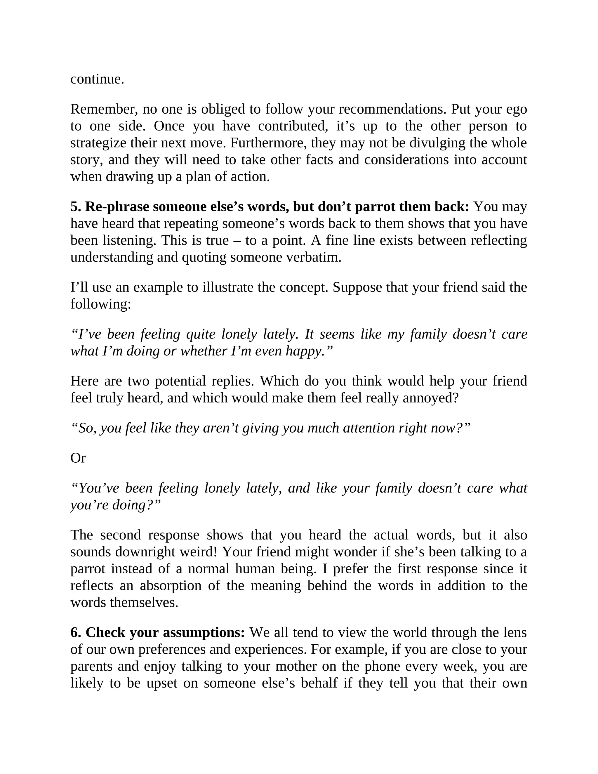 continue.
Remember, no one is obliged to follow your recommendations. Put your ego
to one side. Once you have contributed, it’s up to the other person to
strategize their next move. Furthermore, they may not be divulging the whole
story, and they will need to take other facts and considerations into account
when drawing up a plan of action.
5. Re-phrase someone else’s words, but don’t parrot them back: You may
have heard that repeating someone’s words back to them shows that you have
been listening. This is true – to a point. A fine line exists between reflecting
understanding and quoting someone verbatim.
I’ll use an example to illustrate the concept. Suppose that your friend said the
following:
“I’ve been feeling quite lonely lately. It seems like my family doesn’t care
what I’m doing or whether I’m even happy.”
Here are two potential replies. Which do you think would help your friend
feel truly heard, and which would make them feel really annoyed?
“So, you feel like they aren’t giving you much attention right now?”
Or
“You’ve been feeling lonely lately, and like your family doesn’t care what
you’re doing?”
The second response shows that you heard the actual words, but it also
sounds downright weird! Your friend might wonder if she’s been talking to a
parrot instead of a normal human being. I prefer the first response since it
reflects an absorption of the meaning behind the words in addition to the
words themselves.
6. Check your assumptions: We all tend to view the world through the lens
of our own preferences and experiences. For example, if you are close to your
parents and enjoy talking to your mother on the phone every week, you are
likely to be upset on someone else’s behalf if they tell you that their own
 