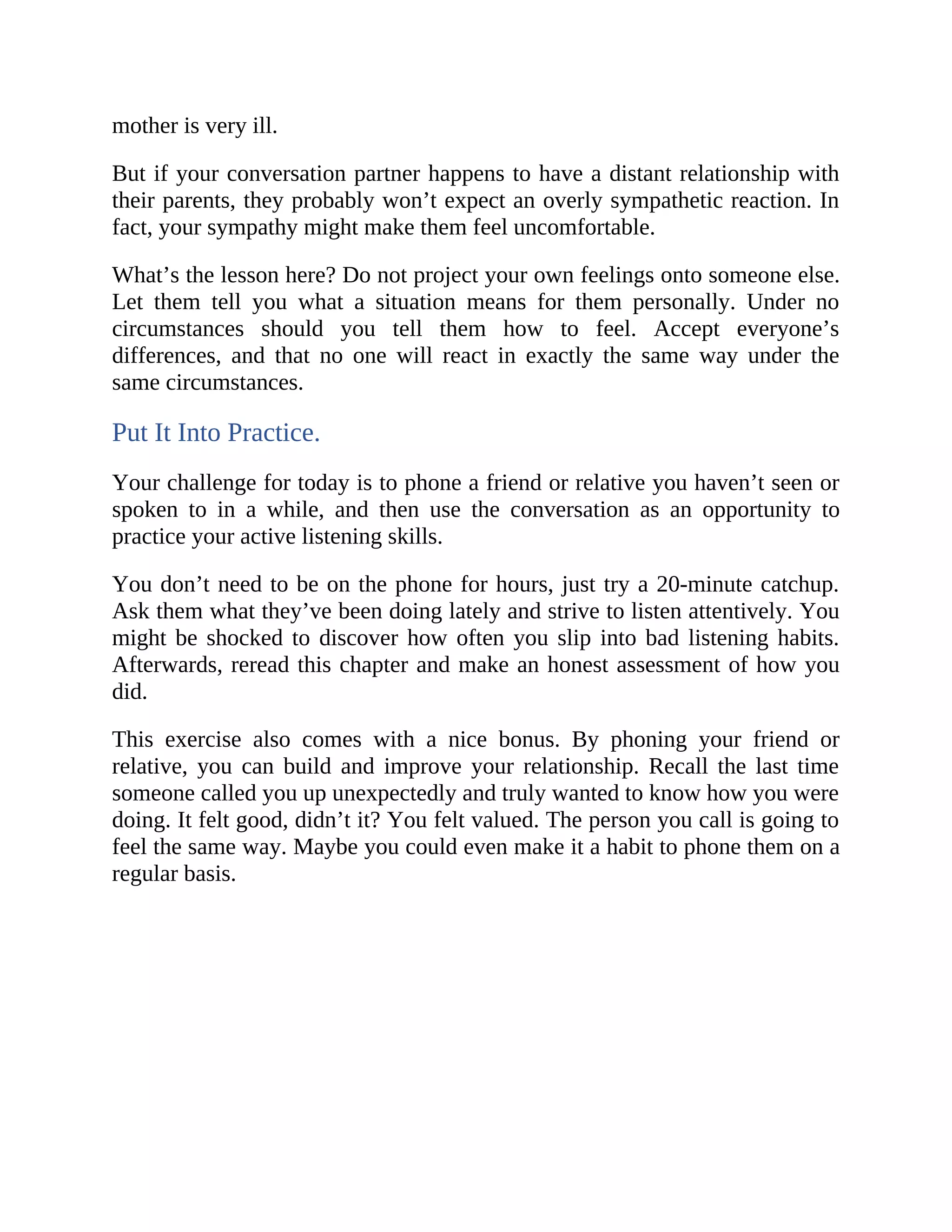 mother is very ill.
But if your conversation partner happens to have a distant relationship with
their parents, they probably won’t expect an overly sympathetic reaction. In
fact, your sympathy might make them feel uncomfortable.
What’s the lesson here? Do not project your own feelings onto someone else.
Let them tell you what a situation means for them personally. Under no
circumstances should you tell them how to feel. Accept everyone’s
differences, and that no one will react in exactly the same way under the
same circumstances.
Put It Into Practice.
Your challenge for today is to phone a friend or relative you haven’t seen or
spoken to in a while, and then use the conversation as an opportunity to
practice your active listening skills.
You don’t need to be on the phone for hours, just try a 20-minute catchup.
Ask them what they’ve been doing lately and strive to listen attentively. You
might be shocked to discover how often you slip into bad listening habits.
Afterwards, reread this chapter and make an honest assessment of how you
did.
This exercise also comes with a nice bonus. By phoning your friend or
relative, you can build and improve your relationship. Recall the last time
someone called you up unexpectedly and truly wanted to know how you were
doing. It felt good, didn’t it? You felt valued. The person you call is going to
feel the same way. Maybe you could even make it a habit to phone them on a
regular basis.
 