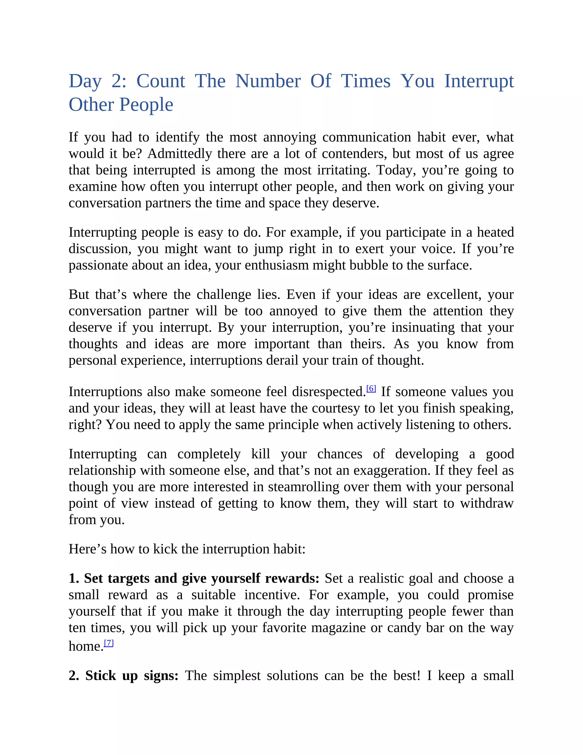 Day 2: Count The Number Of Times You Interrupt
Other People
If you had to identify the most annoying communication habit ever, what
would it be? Admittedly there are a lot of contenders, but most of us agree
that being interrupted is among the most irritating. Today, you’re going to
examine how often you interrupt other people, and then work on giving your
conversation partners the time and space they deserve.
Interrupting people is easy to do. For example, if you participate in a heated
discussion, you might want to jump right in to exert your voice. If you’re
passionate about an idea, your enthusiasm might bubble to the surface.
But that’s where the challenge lies. Even if your ideas are excellent, your
conversation partner will be too annoyed to give them the attention they
deserve if you interrupt. By your interruption, you’re insinuating that your
thoughts and ideas are more important than theirs. As you know from
personal experience, interruptions derail your train of thought.
Interruptions also make someone feel disrespected.[6]
If someone values you
and your ideas, they will at least have the courtesy to let you finish speaking,
right? You need to apply the same principle when actively listening to others.
Interrupting can completely kill your chances of developing a good
relationship with someone else, and that’s not an exaggeration. If they feel as
though you are more interested in steamrolling over them with your personal
point of view instead of getting to know them, they will start to withdraw
from you.
Here’s how to kick the interruption habit:
1. Set targets and give yourself rewards: Set a realistic goal and choose a
small reward as a suitable incentive. For example, you could promise
yourself that if you make it through the day interrupting people fewer than
ten times, you will pick up your favorite magazine or candy bar on the way
home.[7]
2. Stick up signs: The simplest solutions can be the best! I keep a small
 