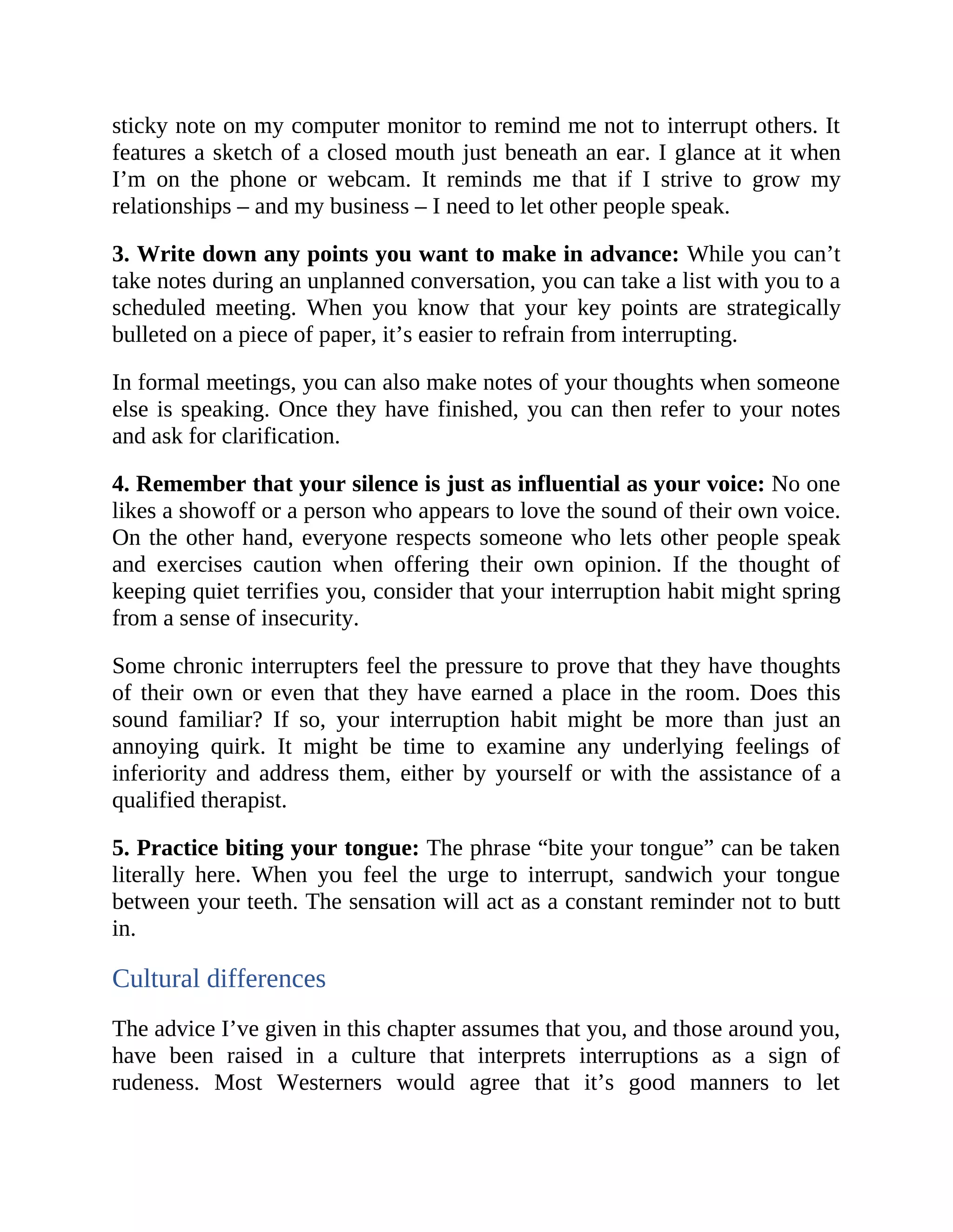 sticky note on my computer monitor to remind me not to interrupt others. It
features a sketch of a closed mouth just beneath an ear. I glance at it when
I’m on the phone or webcam. It reminds me that if I strive to grow my
relationships – and my business – I need to let other people speak.
3. Write down any points you want to make in advance: While you can’t
take notes during an unplanned conversation, you can take a list with you to a
scheduled meeting. When you know that your key points are strategically
bulleted on a piece of paper, it’s easier to refrain from interrupting.
In formal meetings, you can also make notes of your thoughts when someone
else is speaking. Once they have finished, you can then refer to your notes
and ask for clarification.
4. Remember that your silence is just as influential as your voice: No one
likes a showoff or a person who appears to love the sound of their own voice.
On the other hand, everyone respects someone who lets other people speak
and exercises caution when offering their own opinion. If the thought of
keeping quiet terrifies you, consider that your interruption habit might spring
from a sense of insecurity.
Some chronic interrupters feel the pressure to prove that they have thoughts
of their own or even that they have earned a place in the room. Does this
sound familiar? If so, your interruption habit might be more than just an
annoying quirk. It might be time to examine any underlying feelings of
inferiority and address them, either by yourself or with the assistance of a
qualified therapist.
5. Practice biting your tongue: The phrase “bite your tongue” can be taken
literally here. When you feel the urge to interrupt, sandwich your tongue
between your teeth. The sensation will act as a constant reminder not to butt
in.
Cultural differences
The advice I’ve given in this chapter assumes that you, and those around you,
have been raised in a culture that interprets interruptions as a sign of
rudeness. Most Westerners would agree that it’s good manners to let
 