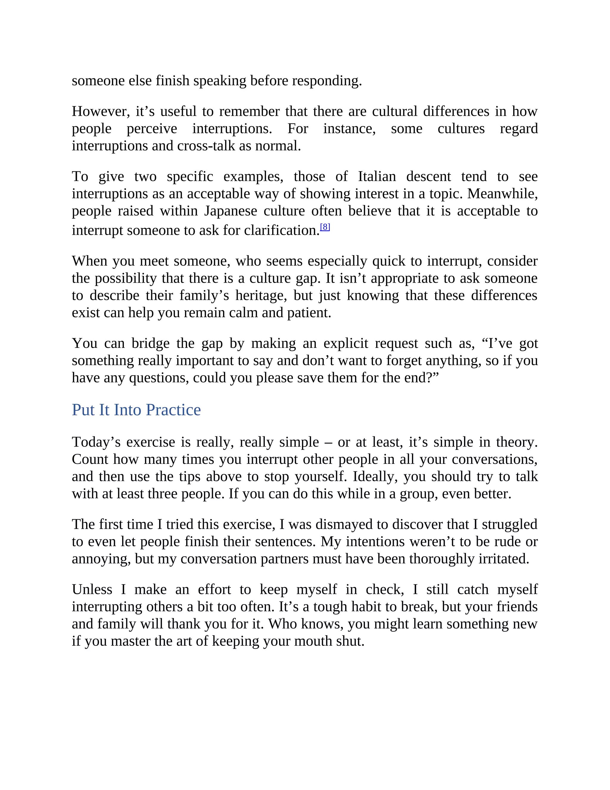 someone else finish speaking before responding.
However, it’s useful to remember that there are cultural differences in how
people perceive interruptions. For instance, some cultures regard
interruptions and cross-talk as normal.
To give two specific examples, those of Italian descent tend to see
interruptions as an acceptable way of showing interest in a topic. Meanwhile,
people raised within Japanese culture often believe that it is acceptable to
interrupt someone to ask for clarification.[8]
When you meet someone, who seems especially quick to interrupt, consider
the possibility that there is a culture gap. It isn’t appropriate to ask someone
to describe their family’s heritage, but just knowing that these differences
exist can help you remain calm and patient.
You can bridge the gap by making an explicit request such as, “I’ve got
something really important to say and don’t want to forget anything, so if you
have any questions, could you please save them for the end?”
Put It Into Practice
Today’s exercise is really, really simple – or at least, it’s simple in theory.
Count how many times you interrupt other people in all your conversations,
and then use the tips above to stop yourself. Ideally, you should try to talk
with at least three people. If you can do this while in a group, even better.
The first time I tried this exercise, I was dismayed to discover that I struggled
to even let people finish their sentences. My intentions weren’t to be rude or
annoying, but my conversation partners must have been thoroughly irritated.
Unless I make an effort to keep myself in check, I still catch myself
interrupting others a bit too often. It’s a tough habit to break, but your friends
and family will thank you for it. Who knows, you might learn something new
if you master the art of keeping your mouth shut.
 