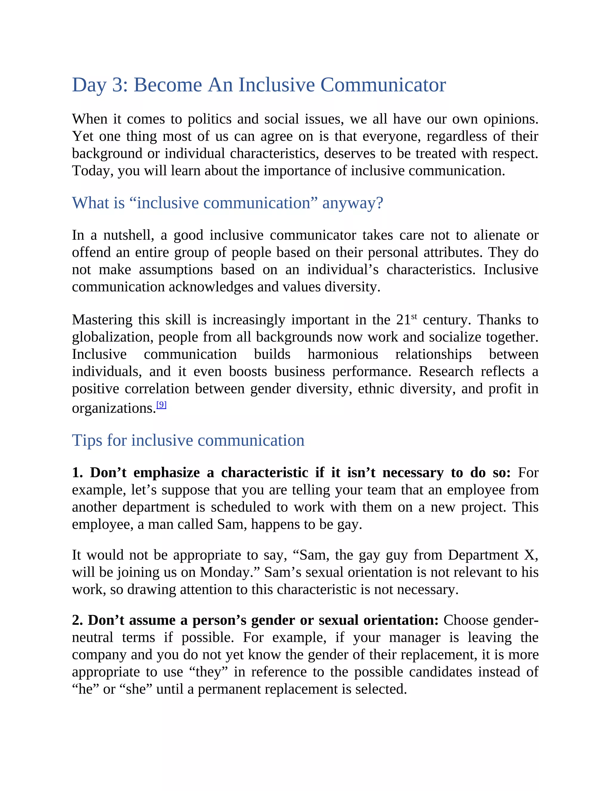 Day 3: Become An Inclusive Communicator
When it comes to politics and social issues, we all have our own opinions.
Yet one thing most of us can agree on is that everyone, regardless of their
background or individual characteristics, deserves to be treated with respect.
Today, you will learn about the importance of inclusive communication.
What is “inclusive communication” anyway?
In a nutshell, a good inclusive communicator takes care not to alienate or
offend an entire group of people based on their personal attributes. They do
not make assumptions based on an individual’s characteristics. Inclusive
communication acknowledges and values diversity.
Mastering this skill is increasingly important in the 21st
century. Thanks to
globalization, people from all backgrounds now work and socialize together.
Inclusive communication builds harmonious relationships between
individuals, and it even boosts business performance. Research reflects a
positive correlation between gender diversity, ethnic diversity, and profit in
organizations.[9]
Tips for inclusive communication
1. Don’t emphasize a characteristic if it isn’t necessary to do so: For
example, let’s suppose that you are telling your team that an employee from
another department is scheduled to work with them on a new project. This
employee, a man called Sam, happens to be gay.
It would not be appropriate to say, “Sam, the gay guy from Department X,
will be joining us on Monday.” Sam’s sexual orientation is not relevant to his
work, so drawing attention to this characteristic is not necessary.
2. Don’t assume a person’s gender or sexual orientation: Choose gender-
neutral terms if possible. For example, if your manager is leaving the
company and you do not yet know the gender of their replacement, it is more
appropriate to use “they” in reference to the possible candidates instead of
“he” or “she” until a permanent replacement is selected.
 