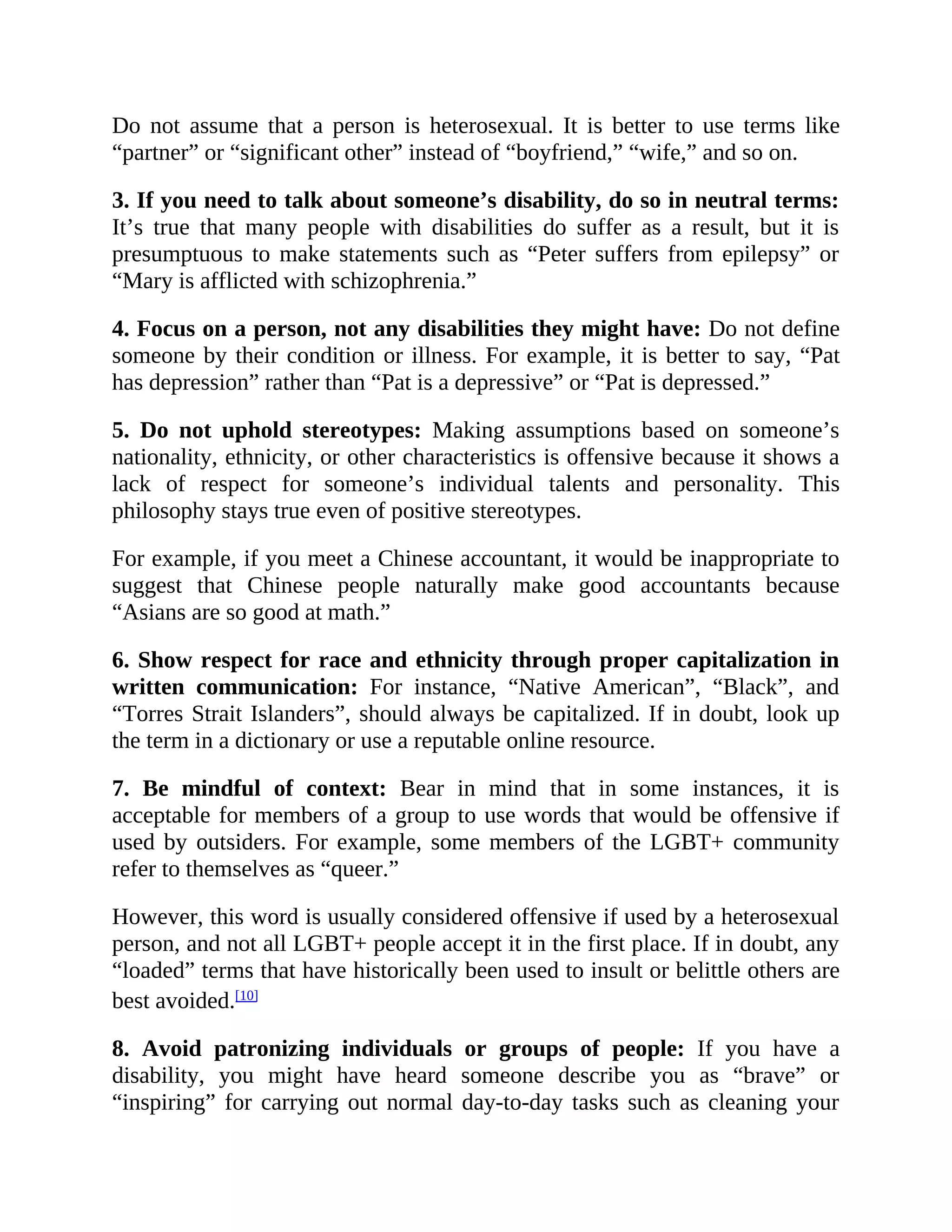 Do not assume that a person is heterosexual. It is better to use terms like
“partner” or “significant other” instead of “boyfriend,” “wife,” and so on.
3. If you need to talk about someone’s disability, do so in neutral terms:
It’s true that many people with disabilities do suffer as a result, but it is
presumptuous to make statements such as “Peter suffers from epilepsy” or
“Mary is afflicted with schizophrenia.”
4. Focus on a person, not any disabilities they might have: Do not define
someone by their condition or illness. For example, it is better to say, “Pat
has depression” rather than “Pat is a depressive” or “Pat is depressed.”
5. Do not uphold stereotypes: Making assumptions based on someone’s
nationality, ethnicity, or other characteristics is offensive because it shows a
lack of respect for someone’s individual talents and personality. This
philosophy stays true even of positive stereotypes.
For example, if you meet a Chinese accountant, it would be inappropriate to
suggest that Chinese people naturally make good accountants because
“Asians are so good at math.”
6. Show respect for race and ethnicity through proper capitalization in
written communication: For instance, “Native American”, “Black”, and
“Torres Strait Islanders”, should always be capitalized. If in doubt, look up
the term in a dictionary or use a reputable online resource.
7. Be mindful of context: Bear in mind that in some instances, it is
acceptable for members of a group to use words that would be offensive if
used by outsiders. For example, some members of the LGBT+ community
refer to themselves as “queer.”
However, this word is usually considered offensive if used by a heterosexual
person, and not all LGBT+ people accept it in the first place. If in doubt, any
“loaded” terms that have historically been used to insult or belittle others are
best avoided.[10]
8. Avoid patronizing individuals or groups of people: If you have a
disability, you might have heard someone describe you as “brave” or
“inspiring” for carrying out normal day-to-day tasks such as cleaning your
 