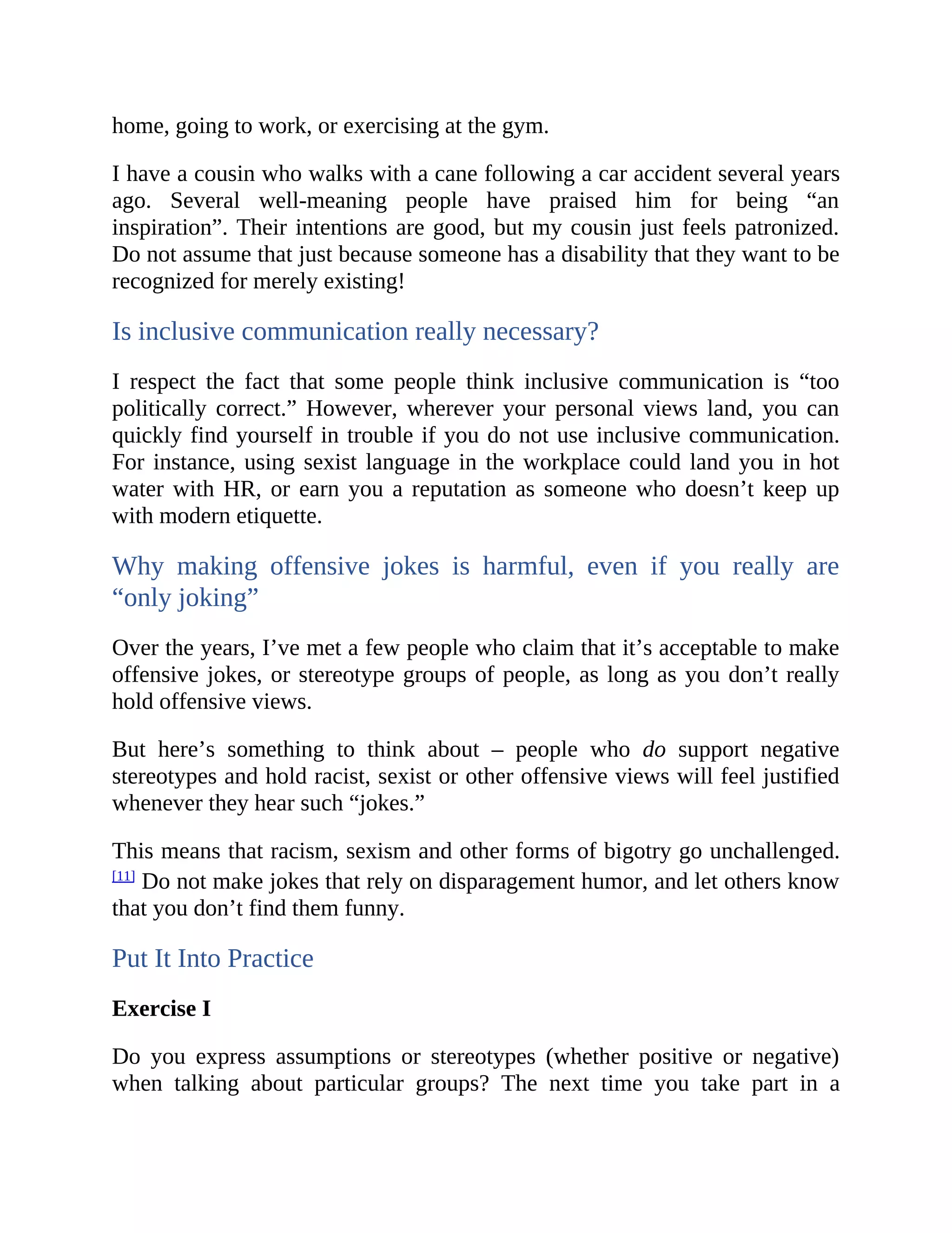 home, going to work, or exercising at the gym.
I have a cousin who walks with a cane following a car accident several years
ago. Several well-meaning people have praised him for being “an
inspiration”. Their intentions are good, but my cousin just feels patronized.
Do not assume that just because someone has a disability that they want to be
recognized for merely existing!
Is inclusive communication really necessary?
I respect the fact that some people think inclusive communication is “too
politically correct.” However, wherever your personal views land, you can
quickly find yourself in trouble if you do not use inclusive communication.
For instance, using sexist language in the workplace could land you in hot
water with HR, or earn you a reputation as someone who doesn’t keep up
with modern etiquette.
Why making offensive jokes is harmful, even if you really are
“only joking”
Over the years, I’ve met a few people who claim that it’s acceptable to make
offensive jokes, or stereotype groups of people, as long as you don’t really
hold offensive views.
But here’s something to think about – people who do support negative
stereotypes and hold racist, sexist or other offensive views will feel justified
whenever they hear such “jokes.”
This means that racism, sexism and other forms of bigotry go unchallenged.
[11]
Do not make jokes that rely on disparagement humor, and let others know
that you don’t find them funny.
Put It Into Practice
Exercise I
Do you express assumptions or stereotypes (whether positive or negative)
when talking about particular groups? The next time you take part in a
 
