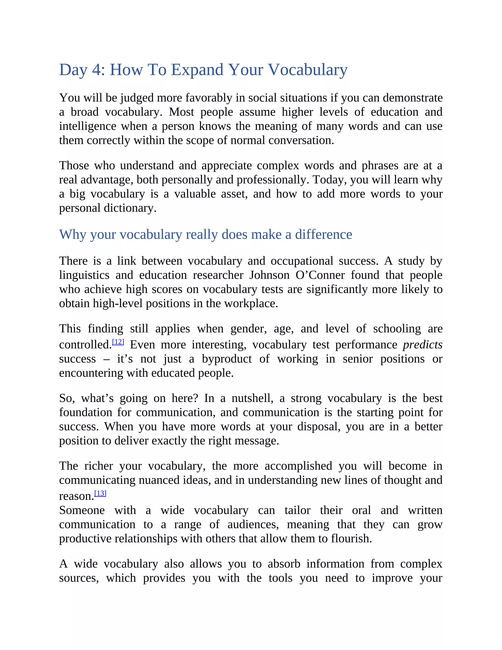 Day 4: How To Expand Your Vocabulary
You will be judged more favorably in social situations if you can demonstrate
a broad vocabulary. Most people assume higher levels of education and
intelligence when a person knows the meaning of many words and can use
them correctly within the scope of normal conversation.
Those who understand and appreciate complex words and phrases are at a
real advantage, both personally and professionally. Today, you will learn why
a big vocabulary is a valuable asset, and how to add more words to your
personal dictionary.
Why your vocabulary really does make a difference
There is a link between vocabulary and occupational success. A study by
linguistics and education researcher Johnson O’Conner found that people
who achieve high scores on vocabulary tests are significantly more likely to
obtain high-level positions in the workplace.
This finding still applies when gender, age, and level of schooling are
controlled.[12]
Even more interesting, vocabulary test performance predicts
success – it’s not just a byproduct of working in senior positions or
encountering with educated people.
So, what’s going on here? In a nutshell, a strong vocabulary is the best
foundation for communication, and communication is the starting point for
success. When you have more words at your disposal, you are in a better
position to deliver exactly the right message.
The richer your vocabulary, the more accomplished you will become in
communicating nuanced ideas, and in understanding new lines of thought and
reason.[13]
Someone with a wide vocabulary can tailor their oral and written
communication to a range of audiences, meaning that they can grow
productive relationships with others that allow them to flourish.
A wide vocabulary also allows you to absorb information from complex
sources, which provides you with the tools you need to improve your
 