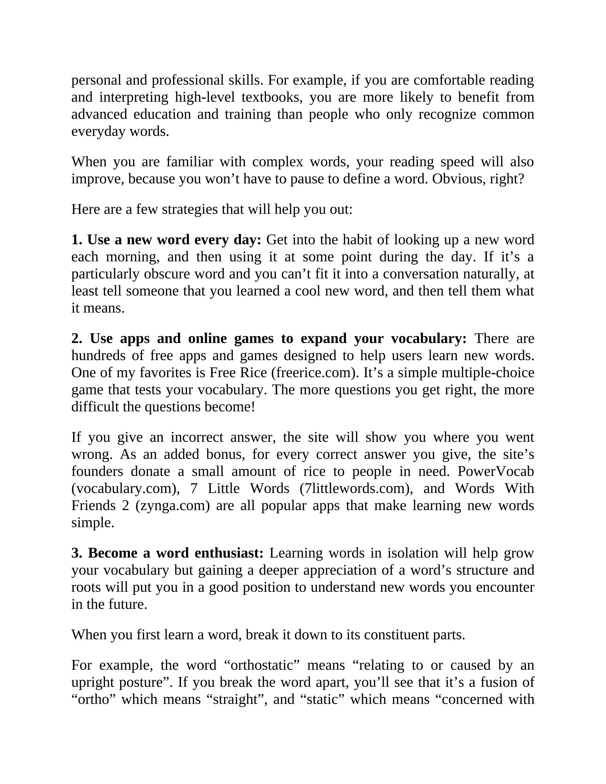 personal and professional skills. For example, if you are comfortable reading
and interpreting high-level textbooks, you are more likely to benefit from
advanced education and training than people who only recognize common
everyday words.
When you are familiar with complex words, your reading speed will also
improve, because you won’t have to pause to define a word. Obvious, right?
Here are a few strategies that will help you out:
1. Use a new word every day: Get into the habit of looking up a new word
each morning, and then using it at some point during the day. If it’s a
particularly obscure word and you can’t fit it into a conversation naturally, at
least tell someone that you learned a cool new word, and then tell them what
it means.
2. Use apps and online games to expand your vocabulary: There are
hundreds of free apps and games designed to help users learn new words.
One of my favorites is Free Rice (freerice.com). It’s a simple multiple-choice
game that tests your vocabulary. The more questions you get right, the more
difficult the questions become!
If you give an incorrect answer, the site will show you where you went
wrong. As an added bonus, for every correct answer you give, the site’s
founders donate a small amount of rice to people in need. PowerVocab
(vocabulary.com), 7 Little Words (7littlewords.com), and Words With
Friends 2 (zynga.com) are all popular apps that make learning new words
simple.
3. Become a word enthusiast: Learning words in isolation will help grow
your vocabulary but gaining a deeper appreciation of a word’s structure and
roots will put you in a good position to understand new words you encounter
in the future.
When you first learn a word, break it down to its constituent parts.
For example, the word “orthostatic” means “relating to or caused by an
upright posture”. If you break the word apart, you’ll see that it’s a fusion of
“ortho” which means “straight”, and “static” which means “concerned with
 