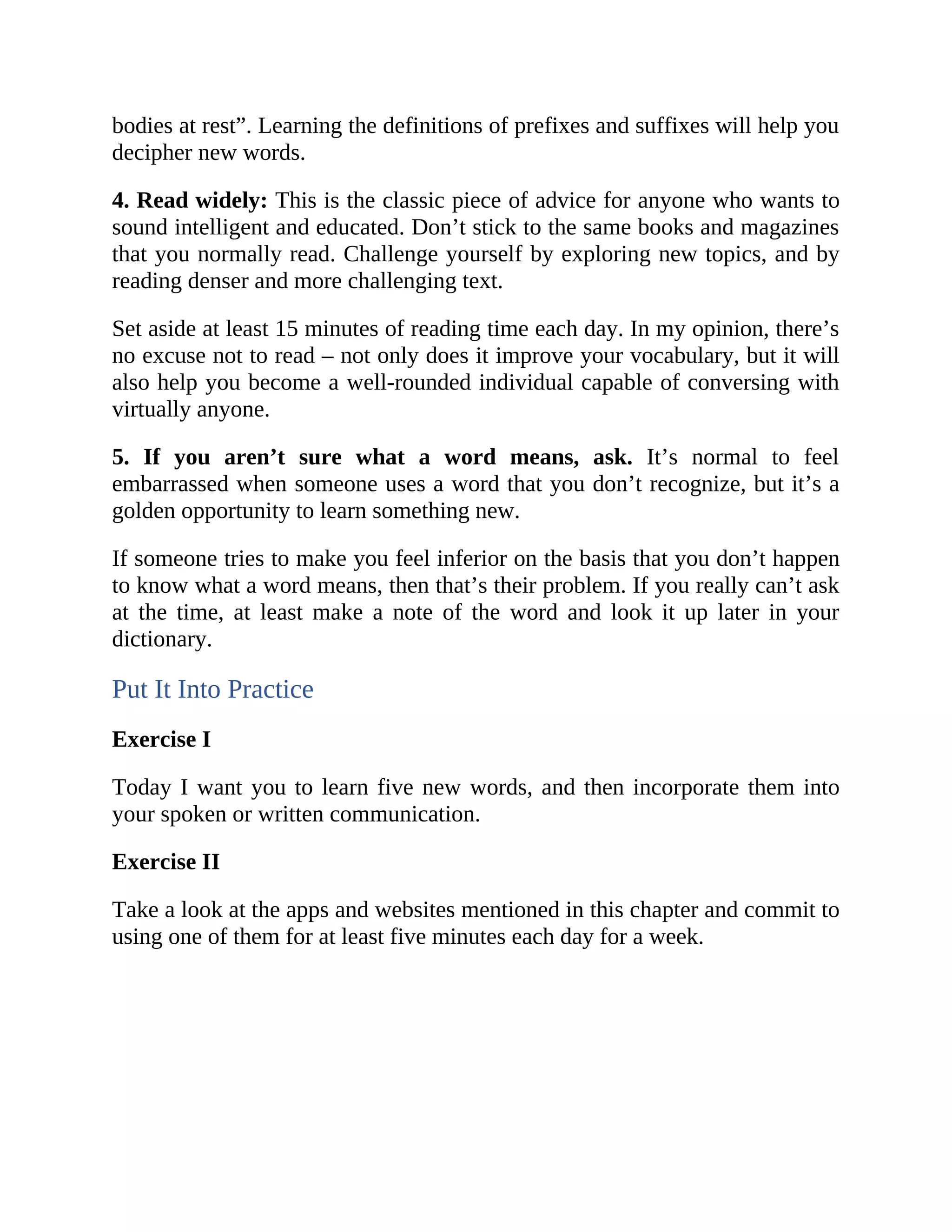 bodies at rest”. Learning the definitions of prefixes and suffixes will help you
decipher new words.
4. Read widely: This is the classic piece of advice for anyone who wants to
sound intelligent and educated. Don’t stick to the same books and magazines
that you normally read. Challenge yourself by exploring new topics, and by
reading denser and more challenging text.
Set aside at least 15 minutes of reading time each day. In my opinion, there’s
no excuse not to read – not only does it improve your vocabulary, but it will
also help you become a well-rounded individual capable of conversing with
virtually anyone.
5. If you aren’t sure what a word means, ask. It’s normal to feel
embarrassed when someone uses a word that you don’t recognize, but it’s a
golden opportunity to learn something new.
If someone tries to make you feel inferior on the basis that you don’t happen
to know what a word means, then that’s their problem. If you really can’t ask
at the time, at least make a note of the word and look it up later in your
dictionary.
Put It Into Practice
Exercise I
Today I want you to learn five new words, and then incorporate them into
your spoken or written communication.
Exercise II
Take a look at the apps and websites mentioned in this chapter and commit to
using one of them for at least five minutes each day for a week.
 