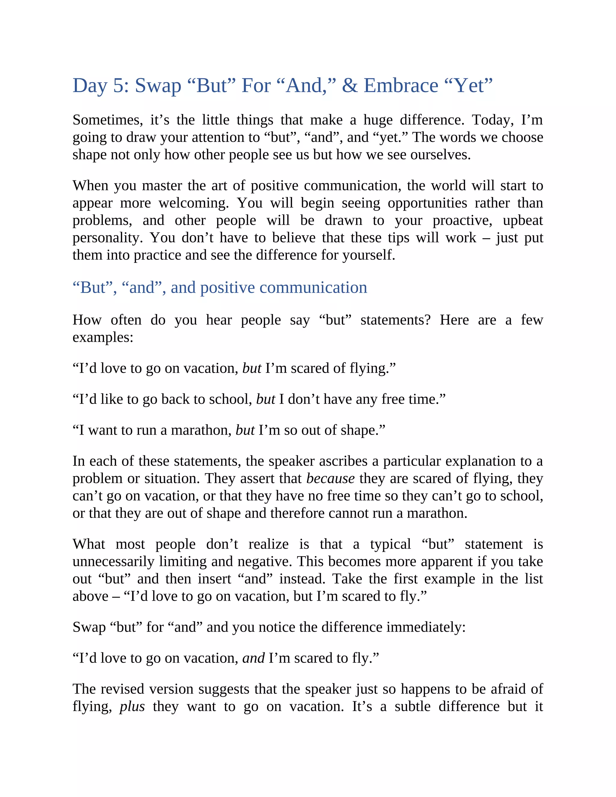 Day 5: Swap “But” For “And,” & Embrace “Yet”
Sometimes, it’s the little things that make a huge difference. Today, I’m
going to draw your attention to “but”, “and”, and “yet.” The words we choose
shape not only how other people see us but how we see ourselves.
When you master the art of positive communication, the world will start to
appear more welcoming. You will begin seeing opportunities rather than
problems, and other people will be drawn to your proactive, upbeat
personality. You don’t have to believe that these tips will work – just put
them into practice and see the difference for yourself.
“But”, “and”, and positive communication
How often do you hear people say “but” statements? Here are a few
examples:
“I’d love to go on vacation, but I’m scared of flying.”
“I’d like to go back to school, but I don’t have any free time.”
“I want to run a marathon, but I’m so out of shape.”
In each of these statements, the speaker ascribes a particular explanation to a
problem or situation. They assert that because they are scared of flying, they
can’t go on vacation, or that they have no free time so they can’t go to school,
or that they are out of shape and therefore cannot run a marathon.
What most people don’t realize is that a typical “but” statement is
unnecessarily limiting and negative. This becomes more apparent if you take
out “but” and then insert “and” instead. Take the first example in the list
above – “I’d love to go on vacation, but I’m scared to fly.”
Swap “but” for “and” and you notice the difference immediately:
“I’d love to go on vacation, and I’m scared to fly.”
The revised version suggests that the speaker just so happens to be afraid of
flying, plus they want to go on vacation. It’s a subtle difference but it
 