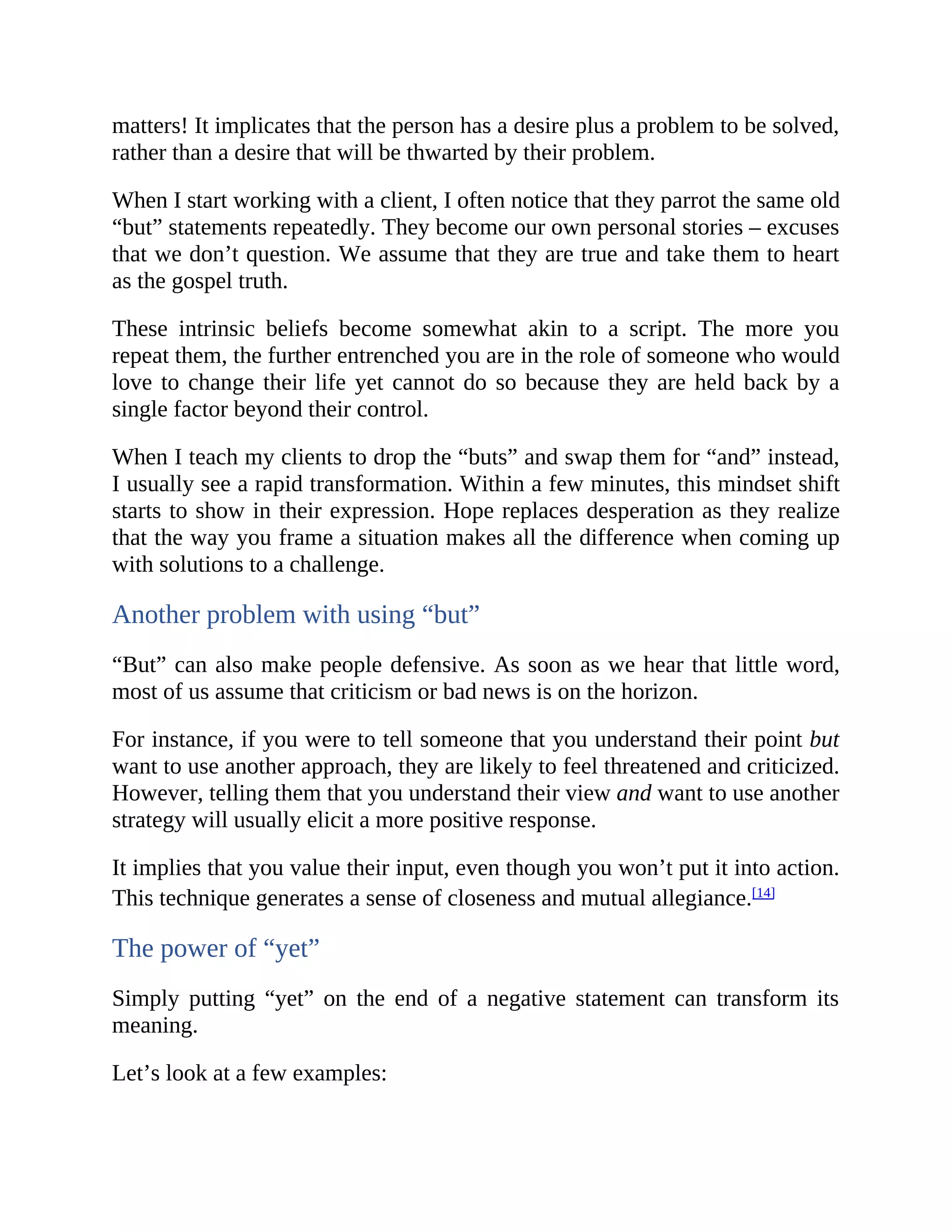 matters! It implicates that the person has a desire plus a problem to be solved,
rather than a desire that will be thwarted by their problem.
When I start working with a client, I often notice that they parrot the same old
“but” statements repeatedly. They become our own personal stories – excuses
that we don’t question. We assume that they are true and take them to heart
as the gospel truth.
These intrinsic beliefs become somewhat akin to a script. The more you
repeat them, the further entrenched you are in the role of someone who would
love to change their life yet cannot do so because they are held back by a
single factor beyond their control.
When I teach my clients to drop the “buts” and swap them for “and” instead,
I usually see a rapid transformation. Within a few minutes, this mindset shift
starts to show in their expression. Hope replaces desperation as they realize
that the way you frame a situation makes all the difference when coming up
with solutions to a challenge.
Another problem with using “but”
“But” can also make people defensive. As soon as we hear that little word,
most of us assume that criticism or bad news is on the horizon.
For instance, if you were to tell someone that you understand their point but
want to use another approach, they are likely to feel threatened and criticized.
However, telling them that you understand their view and want to use another
strategy will usually elicit a more positive response.
It implies that you value their input, even though you won’t put it into action.
This technique generates a sense of closeness and mutual allegiance.[14]
The power of “yet”
Simply putting “yet” on the end of a negative statement can transform its
meaning.
Let’s look at a few examples:
 
