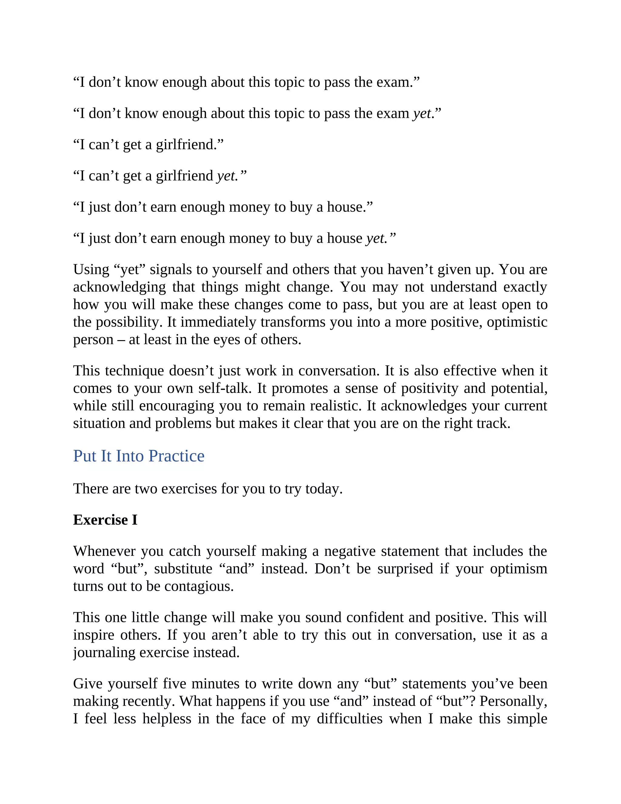 “I don’t know enough about this topic to pass the exam.”
“I don’t know enough about this topic to pass the exam yet.”
“I can’t get a girlfriend.”
“I can’t get a girlfriend yet.”
“I just don’t earn enough money to buy a house.”
“I just don’t earn enough money to buy a house yet.”
Using “yet” signals to yourself and others that you haven’t given up. You are
acknowledging that things might change. You may not understand exactly
how you will make these changes come to pass, but you are at least open to
the possibility. It immediately transforms you into a more positive, optimistic
person – at least in the eyes of others.
This technique doesn’t just work in conversation. It is also effective when it
comes to your own self-talk. It promotes a sense of positivity and potential,
while still encouraging you to remain realistic. It acknowledges your current
situation and problems but makes it clear that you are on the right track.
Put It Into Practice
There are two exercises for you to try today.
Exercise I
Whenever you catch yourself making a negative statement that includes the
word “but”, substitute “and” instead. Don’t be surprised if your optimism
turns out to be contagious.
This one little change will make you sound confident and positive. This will
inspire others. If you aren’t able to try this out in conversation, use it as a
journaling exercise instead.
Give yourself five minutes to write down any “but” statements you’ve been
making recently. What happens if you use “and” instead of “but”? Personally,
I feel less helpless in the face of my difficulties when I make this simple
 