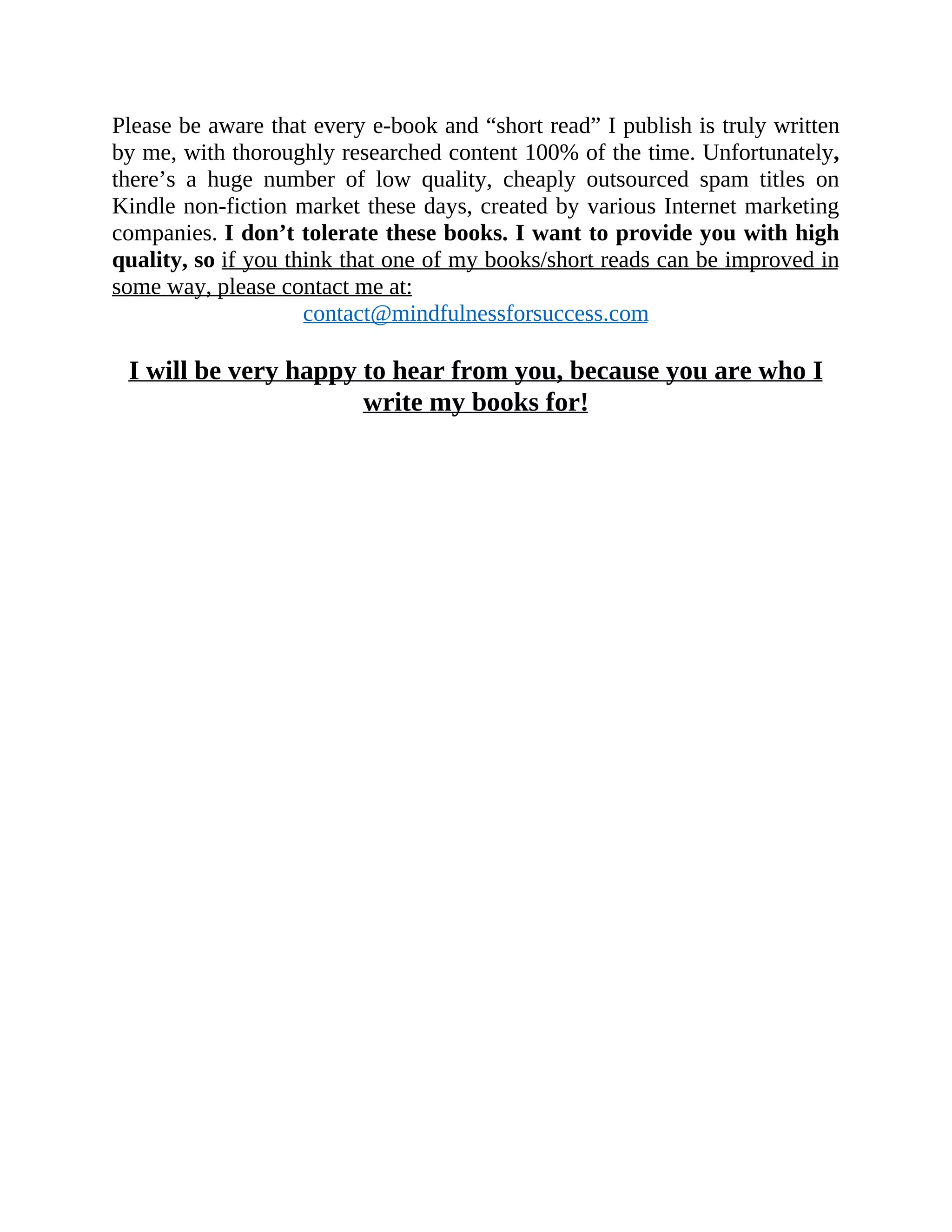 Please be aware that every e-book and “short read” I publish is truly written
by me, with thoroughly researched content 100% of the time. Unfortunately,
there’s a huge number of low quality, cheaply outsourced spam titles on
Kindle non-fiction market these days, created by various Internet marketing
companies. I don’t tolerate these books. I want to provide you with high
quality, so if you think that one of my books/short reads can be improved in
some way, please contact me at:
contact@mindfulnessforsuccess.com
I will be very happy to hear from you, because you are who I
write my books for!
 