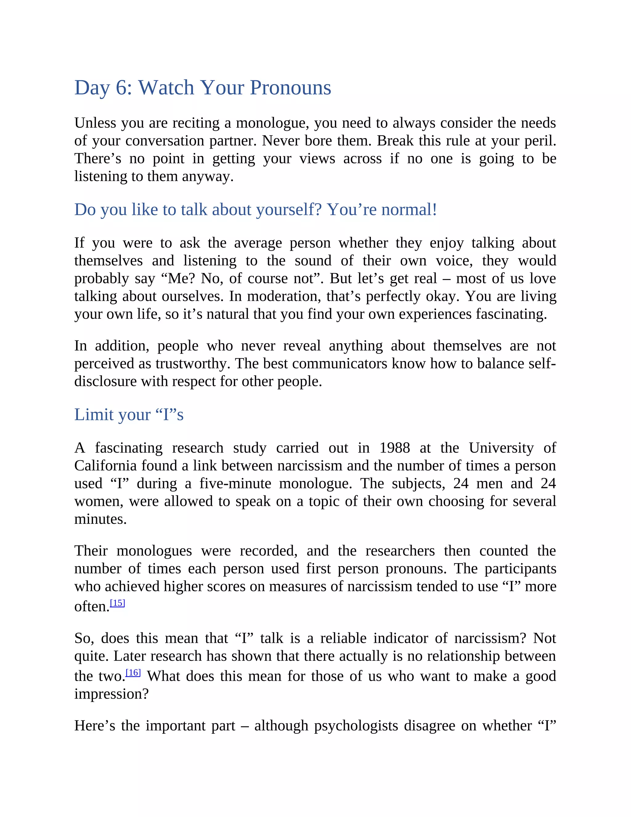 Day 6: Watch Your Pronouns
Unless you are reciting a monologue, you need to always consider the needs
of your conversation partner. Never bore them. Break this rule at your peril.
There’s no point in getting your views across if no one is going to be
listening to them anyway.
Do you like to talk about yourself? You’re normal!
If you were to ask the average person whether they enjoy talking about
themselves and listening to the sound of their own voice, they would
probably say “Me? No, of course not”. But let’s get real – most of us love
talking about ourselves. In moderation, that’s perfectly okay. You are living
your own life, so it’s natural that you find your own experiences fascinating.
In addition, people who never reveal anything about themselves are not
perceived as trustworthy. The best communicators know how to balance self-
disclosure with respect for other people.
Limit your “I”s
A fascinating research study carried out in 1988 at the University of
California found a link between narcissism and the number of times a person
used “I” during a five-minute monologue. The subjects, 24 men and 24
women, were allowed to speak on a topic of their own choosing for several
minutes.
Their monologues were recorded, and the researchers then counted the
number of times each person used first person pronouns. The participants
who achieved higher scores on measures of narcissism tended to use “I” more
often.[15]
So, does this mean that “I” talk is a reliable indicator of narcissism? Not
quite. Later research has shown that there actually is no relationship between
the two.[16]
What does this mean for those of us who want to make a good
impression?
Here’s the important part – although psychologists disagree on whether “I”
 