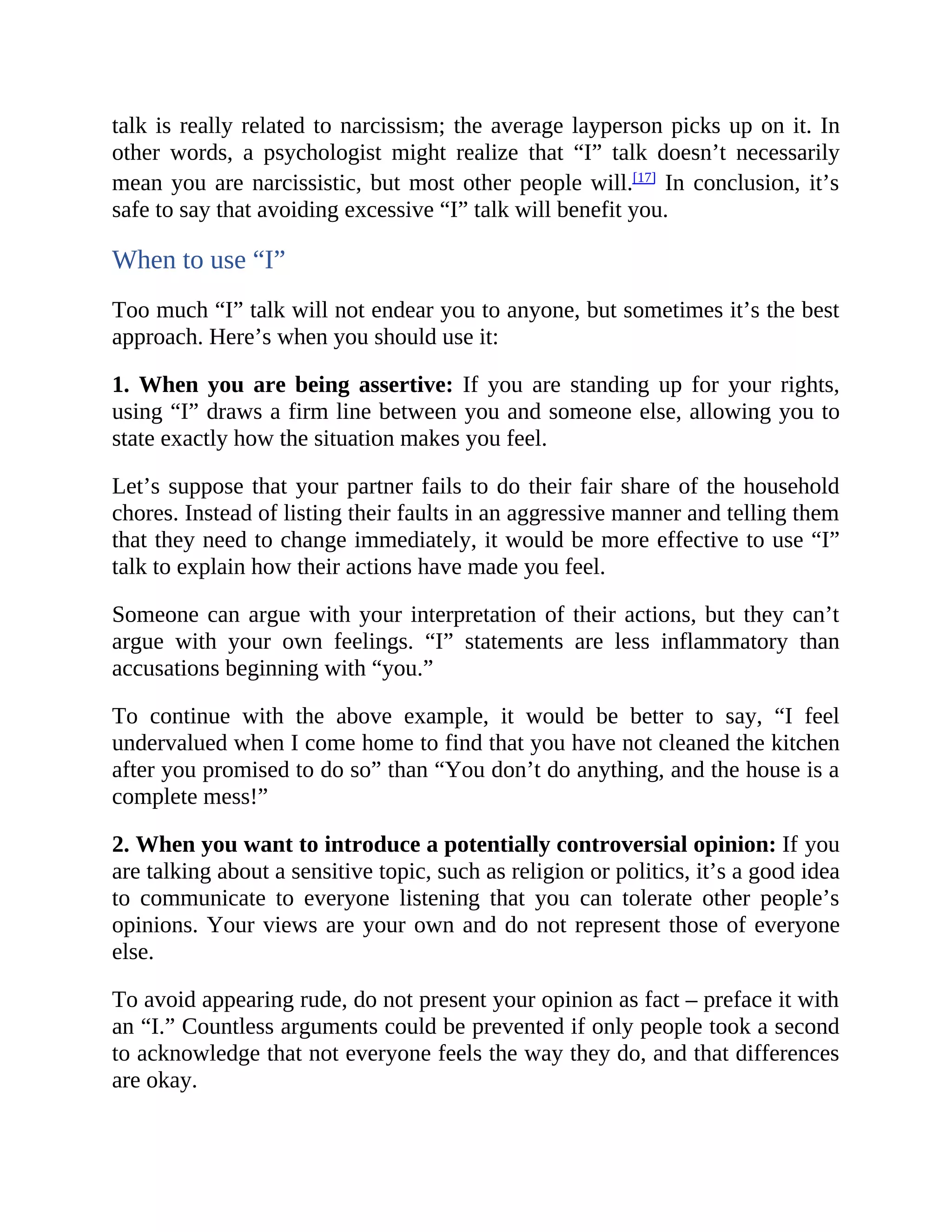 talk is really related to narcissism; the average layperson picks up on it. In
other words, a psychologist might realize that “I” talk doesn’t necessarily
mean you are narcissistic, but most other people will.[17]
In conclusion, it’s
safe to say that avoiding excessive “I” talk will benefit you.
When to use “I”
Too much “I” talk will not endear you to anyone, but sometimes it’s the best
approach. Here’s when you should use it:
1. When you are being assertive: If you are standing up for your rights,
using “I” draws a firm line between you and someone else, allowing you to
state exactly how the situation makes you feel.
Let’s suppose that your partner fails to do their fair share of the household
chores. Instead of listing their faults in an aggressive manner and telling them
that they need to change immediately, it would be more effective to use “I”
talk to explain how their actions have made you feel.
Someone can argue with your interpretation of their actions, but they can’t
argue with your own feelings. “I” statements are less inflammatory than
accusations beginning with “you.”
To continue with the above example, it would be better to say, “I feel
undervalued when I come home to find that you have not cleaned the kitchen
after you promised to do so” than “You don’t do anything, and the house is a
complete mess!”
2. When you want to introduce a potentially controversial opinion: If you
are talking about a sensitive topic, such as religion or politics, it’s a good idea
to communicate to everyone listening that you can tolerate other people’s
opinions. Your views are your own and do not represent those of everyone
else.
To avoid appearing rude, do not present your opinion as fact – preface it with
an “I.” Countless arguments could be prevented if only people took a second
to acknowledge that not everyone feels the way they do, and that differences
are okay.
 