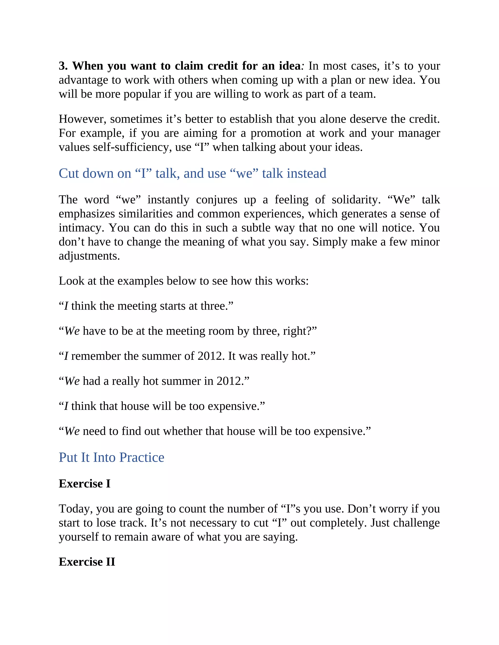 3. When you want to claim credit for an idea: In most cases, it’s to your
advantage to work with others when coming up with a plan or new idea. You
will be more popular if you are willing to work as part of a team.
However, sometimes it’s better to establish that you alone deserve the credit.
For example, if you are aiming for a promotion at work and your manager
values self-sufficiency, use “I” when talking about your ideas.
Cut down on “I” talk, and use “we” talk instead
The word “we” instantly conjures up a feeling of solidarity. “We” talk
emphasizes similarities and common experiences, which generates a sense of
intimacy. You can do this in such a subtle way that no one will notice. You
don’t have to change the meaning of what you say. Simply make a few minor
adjustments.
Look at the examples below to see how this works:
“I think the meeting starts at three.”
“We have to be at the meeting room by three, right?”
“I remember the summer of 2012. It was really hot.”
“We had a really hot summer in 2012.”
“I think that house will be too expensive.”
“We need to find out whether that house will be too expensive.”
Put It Into Practice
Exercise I
Today, you are going to count the number of “I”s you use. Don’t worry if you
start to lose track. It’s not necessary to cut “I” out completely. Just challenge
yourself to remain aware of what you are saying.
Exercise II
 