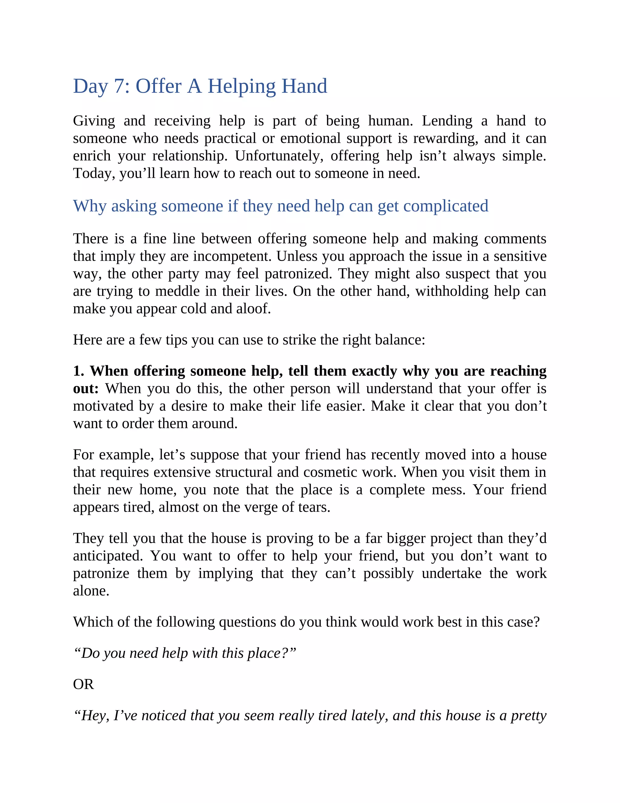 Day 7: Offer A Helping Hand
Giving and receiving help is part of being human. Lending a hand to
someone who needs practical or emotional support is rewarding, and it can
enrich your relationship. Unfortunately, offering help isn’t always simple.
Today, you’ll learn how to reach out to someone in need.
Why asking someone if they need help can get complicated
There is a fine line between offering someone help and making comments
that imply they are incompetent. Unless you approach the issue in a sensitive
way, the other party may feel patronized. They might also suspect that you
are trying to meddle in their lives. On the other hand, withholding help can
make you appear cold and aloof.
Here are a few tips you can use to strike the right balance:
1. When offering someone help, tell them exactly why you are reaching
out: When you do this, the other person will understand that your offer is
motivated by a desire to make their life easier. Make it clear that you don’t
want to order them around.
For example, let’s suppose that your friend has recently moved into a house
that requires extensive structural and cosmetic work. When you visit them in
their new home, you note that the place is a complete mess. Your friend
appears tired, almost on the verge of tears.
They tell you that the house is proving to be a far bigger project than they’d
anticipated. You want to offer to help your friend, but you don’t want to
patronize them by implying that they can’t possibly undertake the work
alone.
Which of the following questions do you think would work best in this case?
“Do you need help with this place?”
OR
“Hey, I’ve noticed that you seem really tired lately, and this house is a pretty
 