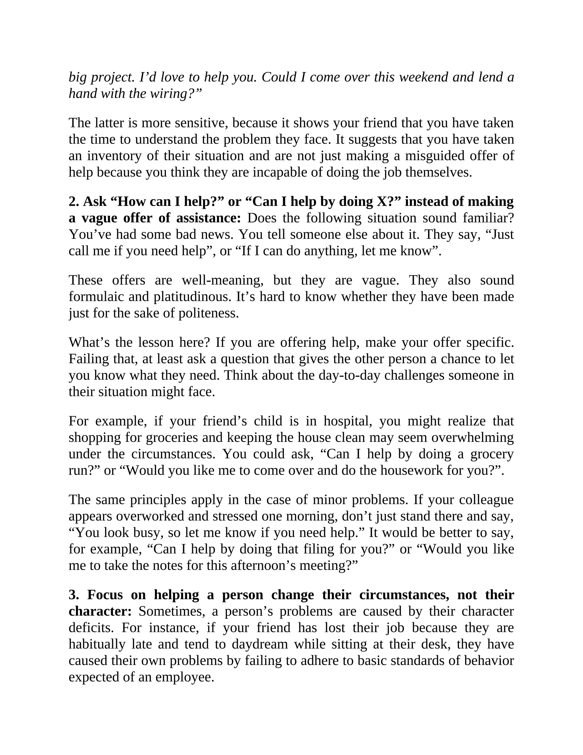 big project. I’d love to help you. Could I come over this weekend and lend a
hand with the wiring?”
The latter is more sensitive, because it shows your friend that you have taken
the time to understand the problem they face. It suggests that you have taken
an inventory of their situation and are not just making a misguided offer of
help because you think they are incapable of doing the job themselves.
2. Ask “How can I help?” or “Can I help by doing X?” instead of making
a vague offer of assistance: Does the following situation sound familiar?
You’ve had some bad news. You tell someone else about it. They say, “Just
call me if you need help”, or “If I can do anything, let me know”.
These offers are well-meaning, but they are vague. They also sound
formulaic and platitudinous. It’s hard to know whether they have been made
just for the sake of politeness.
What’s the lesson here? If you are offering help, make your offer specific.
Failing that, at least ask a question that gives the other person a chance to let
you know what they need. Think about the day-to-day challenges someone in
their situation might face.
For example, if your friend’s child is in hospital, you might realize that
shopping for groceries and keeping the house clean may seem overwhelming
under the circumstances. You could ask, “Can I help by doing a grocery
run?” or “Would you like me to come over and do the housework for you?”.
The same principles apply in the case of minor problems. If your colleague
appears overworked and stressed one morning, don’t just stand there and say,
“You look busy, so let me know if you need help.” It would be better to say,
for example, “Can I help by doing that filing for you?” or “Would you like
me to take the notes for this afternoon’s meeting?”
3. Focus on helping a person change their circumstances, not their
character: Sometimes, a person’s problems are caused by their character
deficits. For instance, if your friend has lost their job because they are
habitually late and tend to daydream while sitting at their desk, they have
caused their own problems by failing to adhere to basic standards of behavior
expected of an employee.
 