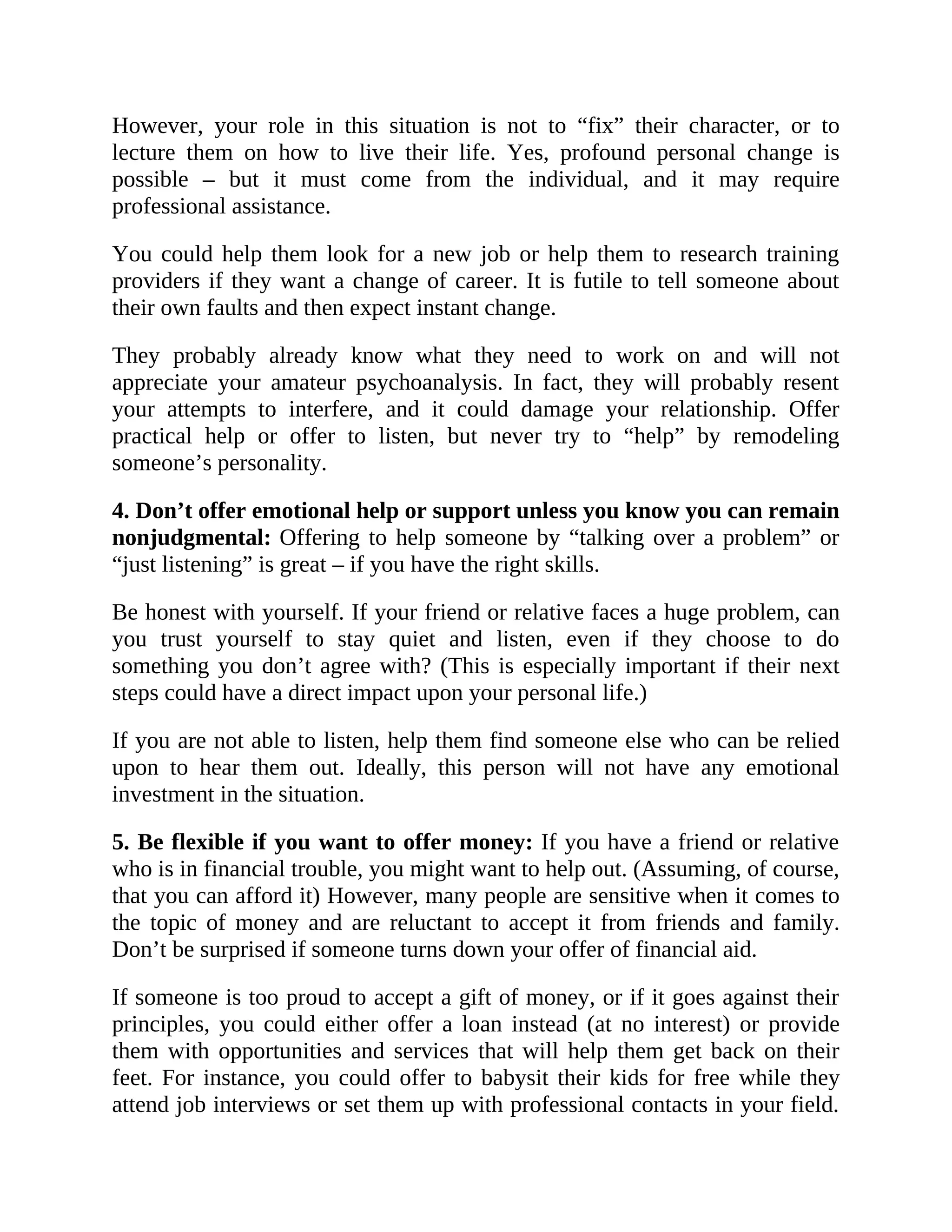 However, your role in this situation is not to “fix” their character, or to
lecture them on how to live their life. Yes, profound personal change is
possible – but it must come from the individual, and it may require
professional assistance.
You could help them look for a new job or help them to research training
providers if they want a change of career. It is futile to tell someone about
their own faults and then expect instant change.
They probably already know what they need to work on and will not
appreciate your amateur psychoanalysis. In fact, they will probably resent
your attempts to interfere, and it could damage your relationship. Offer
practical help or offer to listen, but never try to “help” by remodeling
someone’s personality.
4. Don’t offer emotional help or support unless you know you can remain
nonjudgmental: Offering to help someone by “talking over a problem” or
“just listening” is great – if you have the right skills.
Be honest with yourself. If your friend or relative faces a huge problem, can
you trust yourself to stay quiet and listen, even if they choose to do
something you don’t agree with? (This is especially important if their next
steps could have a direct impact upon your personal life.)
If you are not able to listen, help them find someone else who can be relied
upon to hear them out. Ideally, this person will not have any emotional
investment in the situation.
5. Be flexible if you want to offer money: If you have a friend or relative
who is in financial trouble, you might want to help out. (Assuming, of course,
that you can afford it) However, many people are sensitive when it comes to
the topic of money and are reluctant to accept it from friends and family.
Don’t be surprised if someone turns down your offer of financial aid.
If someone is too proud to accept a gift of money, or if it goes against their
principles, you could either offer a loan instead (at no interest) or provide
them with opportunities and services that will help them get back on their
feet. For instance, you could offer to babysit their kids for free while they
attend job interviews or set them up with professional contacts in your field.
 