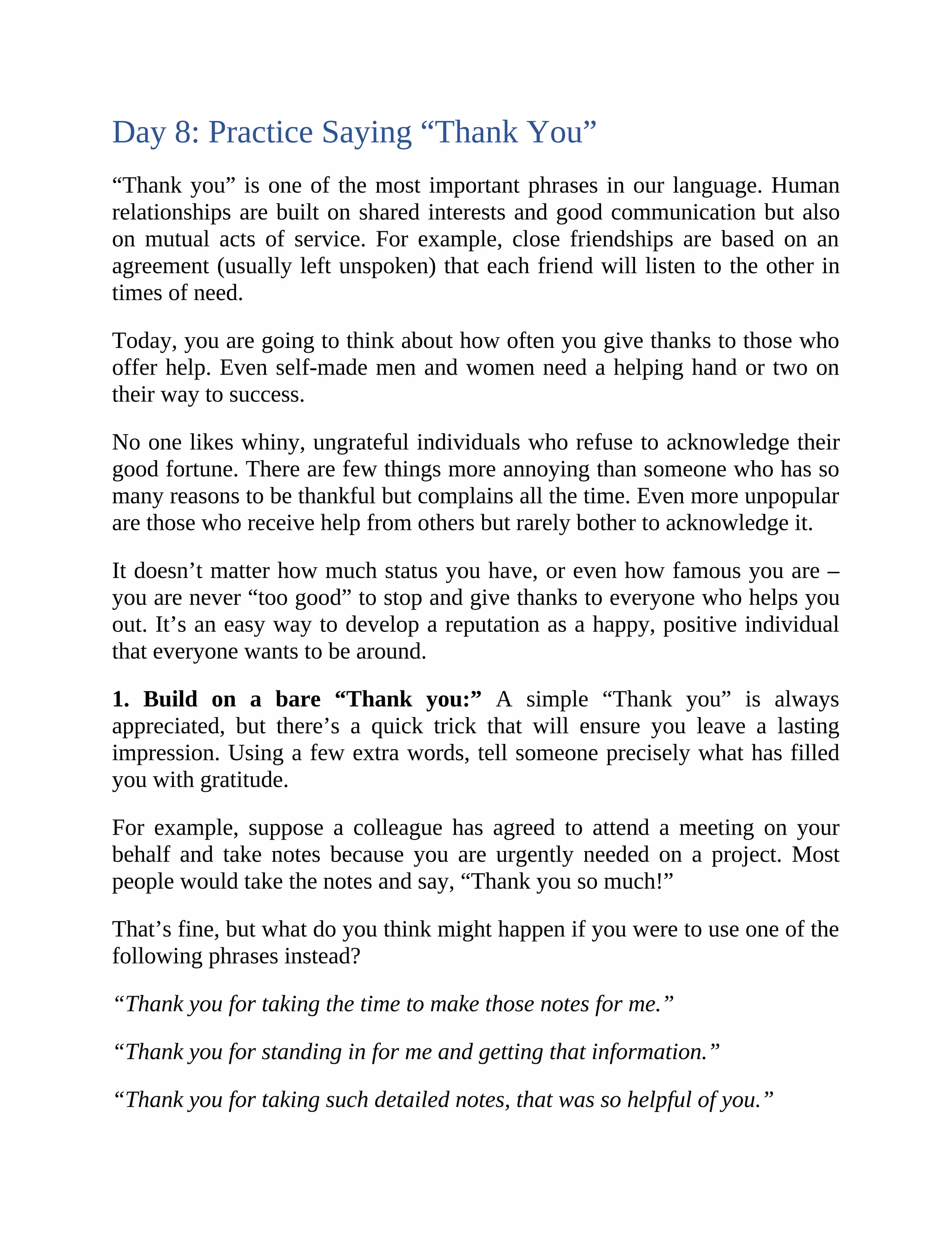 Day 8: Practice Saying “Thank You”
“Thank you” is one of the most important phrases in our language. Human
relationships are built on shared interests and good communication but also
on mutual acts of service. For example, close friendships are based on an
agreement (usually left unspoken) that each friend will listen to the other in
times of need.
Today, you are going to think about how often you give thanks to those who
offer help. Even self-made men and women need a helping hand or two on
their way to success.
No one likes whiny, ungrateful individuals who refuse to acknowledge their
good fortune. There are few things more annoying than someone who has so
many reasons to be thankful but complains all the time. Even more unpopular
are those who receive help from others but rarely bother to acknowledge it.
It doesn’t matter how much status you have, or even how famous you are –
you are never “too good” to stop and give thanks to everyone who helps you
out. It’s an easy way to develop a reputation as a happy, positive individual
that everyone wants to be around.
1. Build on a bare “Thank you:” A simple “Thank you” is always
appreciated, but there’s a quick trick that will ensure you leave a lasting
impression. Using a few extra words, tell someone precisely what has filled
you with gratitude.
For example, suppose a colleague has agreed to attend a meeting on your
behalf and take notes because you are urgently needed on a project. Most
people would take the notes and say, “Thank you so much!”
That’s fine, but what do you think might happen if you were to use one of the
following phrases instead?
“Thank you for taking the time to make those notes for me.”
“Thank you for standing in for me and getting that information.”
“Thank you for taking such detailed notes, that was so helpful of you.”
 