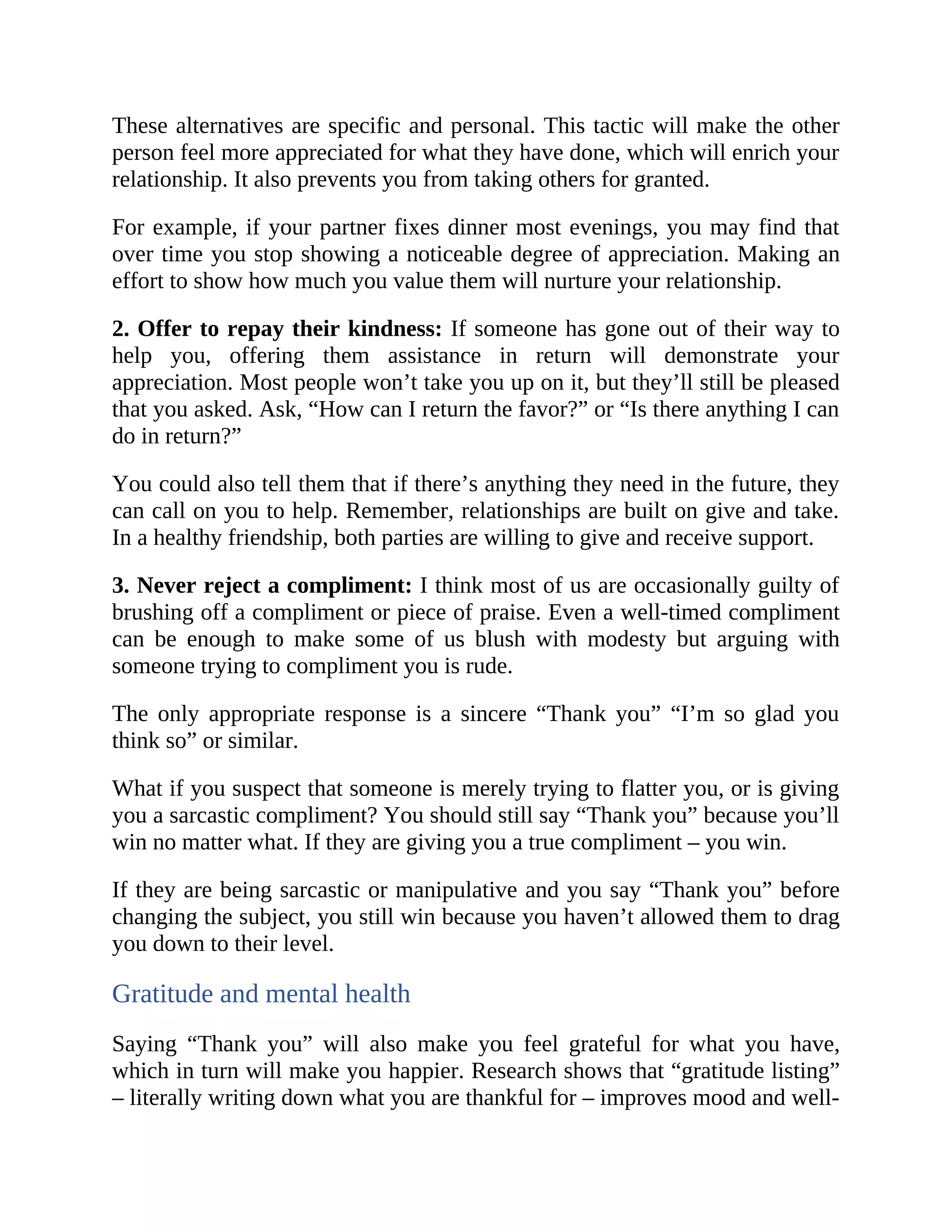 These alternatives are specific and personal. This tactic will make the other
person feel more appreciated for what they have done, which will enrich your
relationship. It also prevents you from taking others for granted.
For example, if your partner fixes dinner most evenings, you may find that
over time you stop showing a noticeable degree of appreciation. Making an
effort to show how much you value them will nurture your relationship.
2. Offer to repay their kindness: If someone has gone out of their way to
help you, offering them assistance in return will demonstrate your
appreciation. Most people won’t take you up on it, but they’ll still be pleased
that you asked. Ask, “How can I return the favor?” or “Is there anything I can
do in return?”
You could also tell them that if there’s anything they need in the future, they
can call on you to help. Remember, relationships are built on give and take.
In a healthy friendship, both parties are willing to give and receive support.
3. Never reject a compliment: I think most of us are occasionally guilty of
brushing off a compliment or piece of praise. Even a well-timed compliment
can be enough to make some of us blush with modesty but arguing with
someone trying to compliment you is rude.
The only appropriate response is a sincere “Thank you” “I’m so glad you
think so” or similar.
What if you suspect that someone is merely trying to flatter you, or is giving
you a sarcastic compliment? You should still say “Thank you” because you’ll
win no matter what. If they are giving you a true compliment – you win.
If they are being sarcastic or manipulative and you say “Thank you” before
changing the subject, you still win because you haven’t allowed them to drag
you down to their level.
Gratitude and mental health
Saying “Thank you” will also make you feel grateful for what you have,
which in turn will make you happier. Research shows that “gratitude listing”
– literally writing down what you are thankful for – improves mood and well-
 