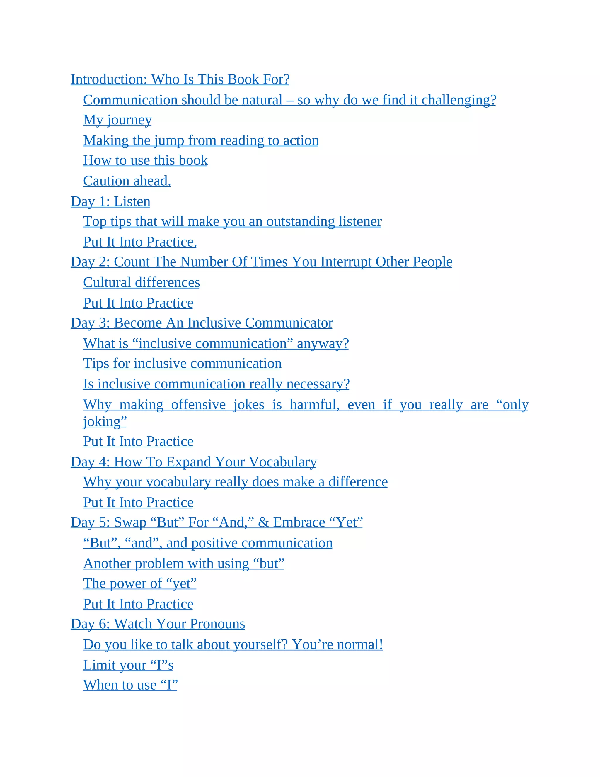 Introduction: Who Is This Book For?
Communication should be natural – so why do we find it challenging?
My journey
Making the jump from reading to action
How to use this book
Caution ahead.
Day 1: Listen
Top tips that will make you an outstanding listener
Put It Into Practice.
Day 2: Count The Number Of Times You Interrupt Other People
Cultural differences
Put It Into Practice
Day 3: Become An Inclusive Communicator
What is “inclusive communication” anyway?
Tips for inclusive communication
Is inclusive communication really necessary?
Why making offensive jokes is harmful, even if you really are “only
joking”
Put It Into Practice
Day 4: How To Expand Your Vocabulary
Why your vocabulary really does make a difference
Put It Into Practice
Day 5: Swap “But” For “And,” & Embrace “Yet”
“But”, “and”, and positive communication
Another problem with using “but”
The power of “yet”
Put It Into Practice
Day 6: Watch Your Pronouns
Do you like to talk about yourself? You’re normal!
Limit your “I”s
When to use “I”
 