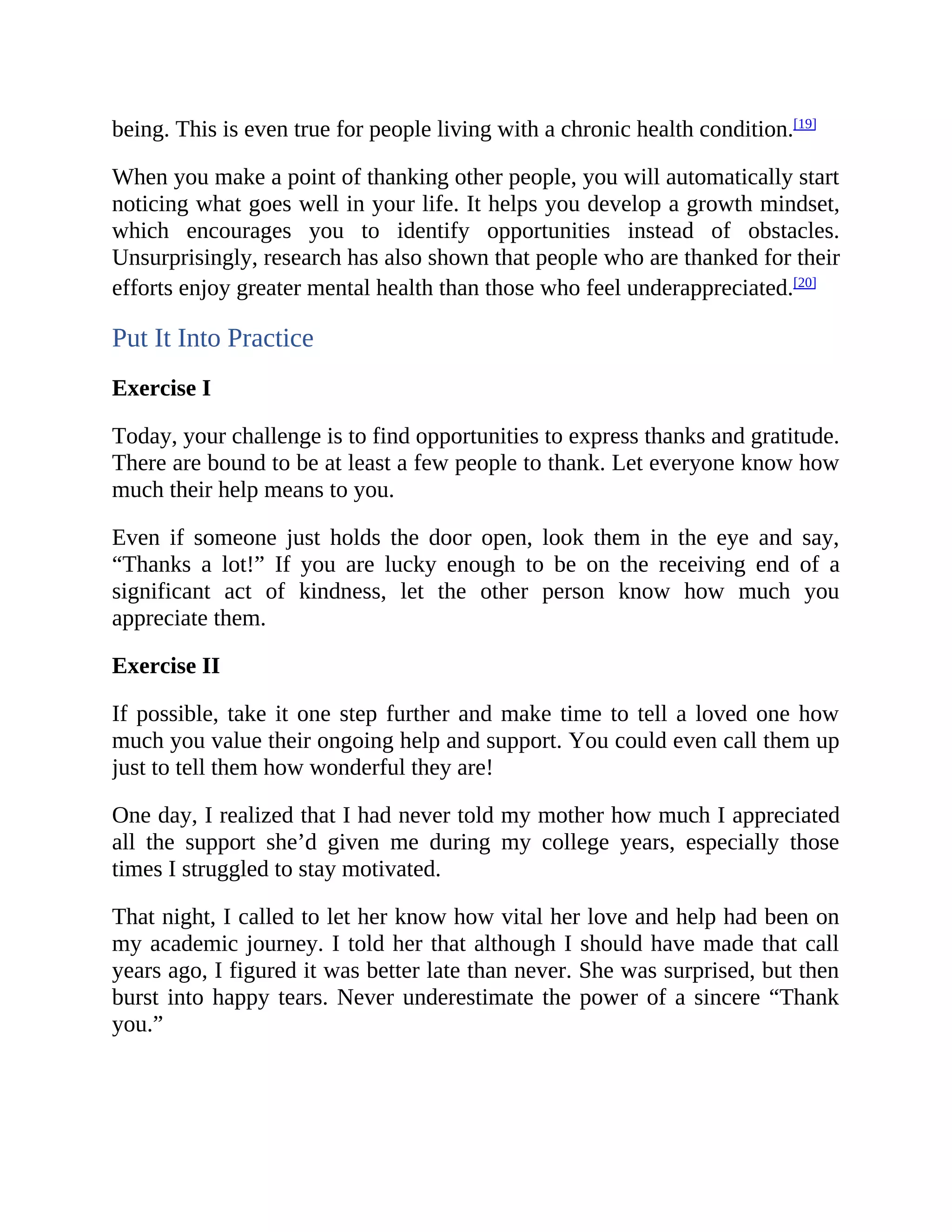 being. This is even true for people living with a chronic health condition.[19]
When you make a point of thanking other people, you will automatically start
noticing what goes well in your life. It helps you develop a growth mindset,
which encourages you to identify opportunities instead of obstacles.
Unsurprisingly, research has also shown that people who are thanked for their
efforts enjoy greater mental health than those who feel underappreciated.[20]
Put It Into Practice
Exercise I
Today, your challenge is to find opportunities to express thanks and gratitude.
There are bound to be at least a few people to thank. Let everyone know how
much their help means to you.
Even if someone just holds the door open, look them in the eye and say,
“Thanks a lot!” If you are lucky enough to be on the receiving end of a
significant act of kindness, let the other person know how much you
appreciate them.
Exercise II
If possible, take it one step further and make time to tell a loved one how
much you value their ongoing help and support. You could even call them up
just to tell them how wonderful they are!
One day, I realized that I had never told my mother how much I appreciated
all the support she’d given me during my college years, especially those
times I struggled to stay motivated.
That night, I called to let her know how vital her love and help had been on
my academic journey. I told her that although I should have made that call
years ago, I figured it was better late than never. She was surprised, but then
burst into happy tears. Never underestimate the power of a sincere “Thank
you.”
 