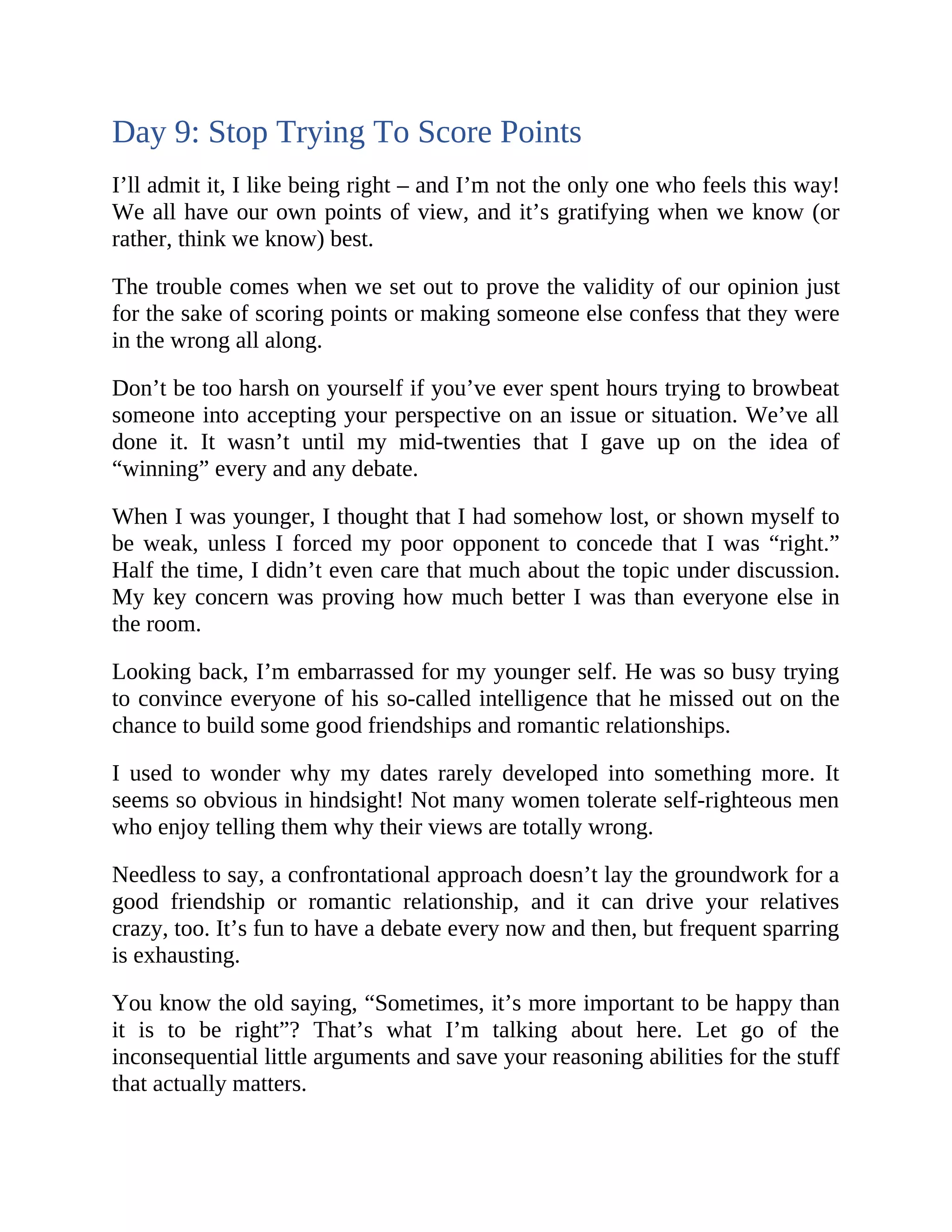 Day 9: Stop Trying To Score Points
I’ll admit it, I like being right – and I’m not the only one who feels this way!
We all have our own points of view, and it’s gratifying when we know (or
rather, think we know) best.
The trouble comes when we set out to prove the validity of our opinion just
for the sake of scoring points or making someone else confess that they were
in the wrong all along.
Don’t be too harsh on yourself if you’ve ever spent hours trying to browbeat
someone into accepting your perspective on an issue or situation. We’ve all
done it. It wasn’t until my mid-twenties that I gave up on the idea of
“winning” every and any debate.
When I was younger, I thought that I had somehow lost, or shown myself to
be weak, unless I forced my poor opponent to concede that I was “right.”
Half the time, I didn’t even care that much about the topic under discussion.
My key concern was proving how much better I was than everyone else in
the room.
Looking back, I’m embarrassed for my younger self. He was so busy trying
to convince everyone of his so-called intelligence that he missed out on the
chance to build some good friendships and romantic relationships.
I used to wonder why my dates rarely developed into something more. It
seems so obvious in hindsight! Not many women tolerate self-righteous men
who enjoy telling them why their views are totally wrong.
Needless to say, a confrontational approach doesn’t lay the groundwork for a
good friendship or romantic relationship, and it can drive your relatives
crazy, too. It’s fun to have a debate every now and then, but frequent sparring
is exhausting.
You know the old saying, “Sometimes, it’s more important to be happy than
it is to be right”? That’s what I’m talking about here. Let go of the
inconsequential little arguments and save your reasoning abilities for the stuff
that actually matters.
 