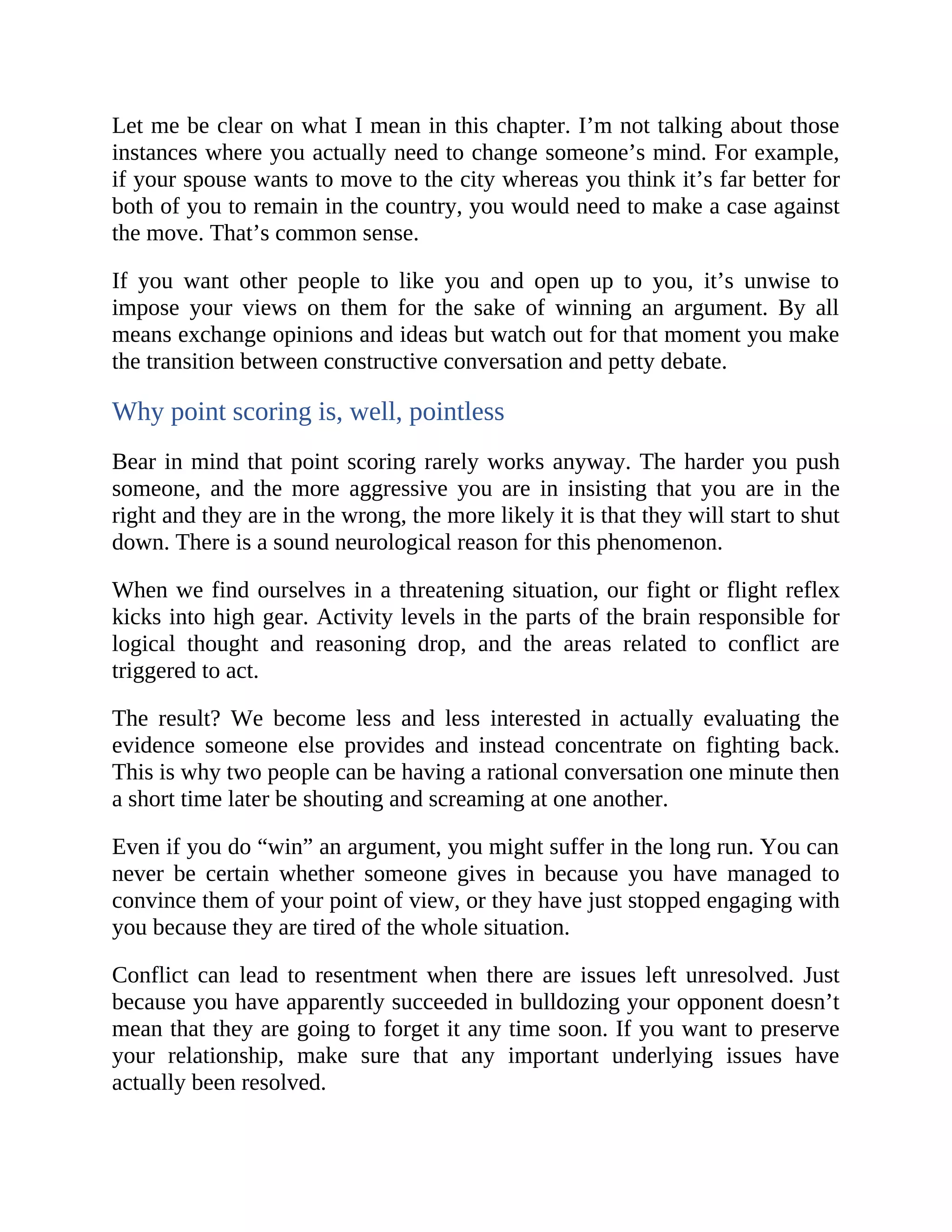 Let me be clear on what I mean in this chapter. I’m not talking about those
instances where you actually need to change someone’s mind. For example,
if your spouse wants to move to the city whereas you think it’s far better for
both of you to remain in the country, you would need to make a case against
the move. That’s common sense.
If you want other people to like you and open up to you, it’s unwise to
impose your views on them for the sake of winning an argument. By all
means exchange opinions and ideas but watch out for that moment you make
the transition between constructive conversation and petty debate.
Why point scoring is, well, pointless
Bear in mind that point scoring rarely works anyway. The harder you push
someone, and the more aggressive you are in insisting that you are in the
right and they are in the wrong, the more likely it is that they will start to shut
down. There is a sound neurological reason for this phenomenon.
When we find ourselves in a threatening situation, our fight or flight reflex
kicks into high gear. Activity levels in the parts of the brain responsible for
logical thought and reasoning drop, and the areas related to conflict are
triggered to act.
The result? We become less and less interested in actually evaluating the
evidence someone else provides and instead concentrate on fighting back.
This is why two people can be having a rational conversation one minute then
a short time later be shouting and screaming at one another.
Even if you do “win” an argument, you might suffer in the long run. You can
never be certain whether someone gives in because you have managed to
convince them of your point of view, or they have just stopped engaging with
you because they are tired of the whole situation.
Conflict can lead to resentment when there are issues left unresolved. Just
because you have apparently succeeded in bulldozing your opponent doesn’t
mean that they are going to forget it any time soon. If you want to preserve
your relationship, make sure that any important underlying issues have
actually been resolved.
 