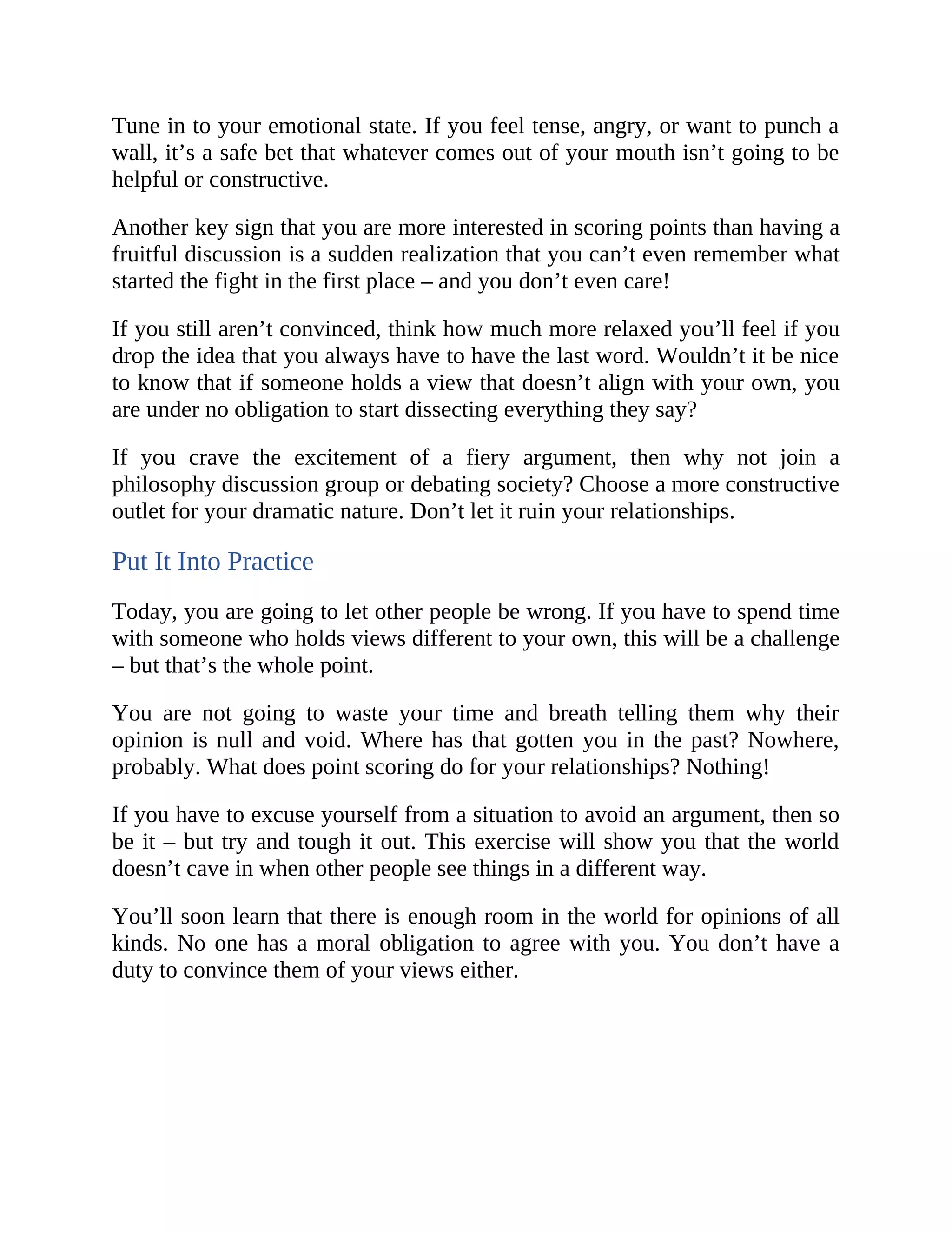 Tune in to your emotional state. If you feel tense, angry, or want to punch a
wall, it’s a safe bet that whatever comes out of your mouth isn’t going to be
helpful or constructive.
Another key sign that you are more interested in scoring points than having a
fruitful discussion is a sudden realization that you can’t even remember what
started the fight in the first place – and you don’t even care!
If you still aren’t convinced, think how much more relaxed you’ll feel if you
drop the idea that you always have to have the last word. Wouldn’t it be nice
to know that if someone holds a view that doesn’t align with your own, you
are under no obligation to start dissecting everything they say?
If you crave the excitement of a fiery argument, then why not join a
philosophy discussion group or debating society? Choose a more constructive
outlet for your dramatic nature. Don’t let it ruin your relationships.
Put It Into Practice
Today, you are going to let other people be wrong. If you have to spend time
with someone who holds views different to your own, this will be a challenge
– but that’s the whole point.
You are not going to waste your time and breath telling them why their
opinion is null and void. Where has that gotten you in the past? Nowhere,
probably. What does point scoring do for your relationships? Nothing!
If you have to excuse yourself from a situation to avoid an argument, then so
be it – but try and tough it out. This exercise will show you that the world
doesn’t cave in when other people see things in a different way.
You’ll soon learn that there is enough room in the world for opinions of all
kinds. No one has a moral obligation to agree with you. You don’t have a
duty to convince them of your views either.
 