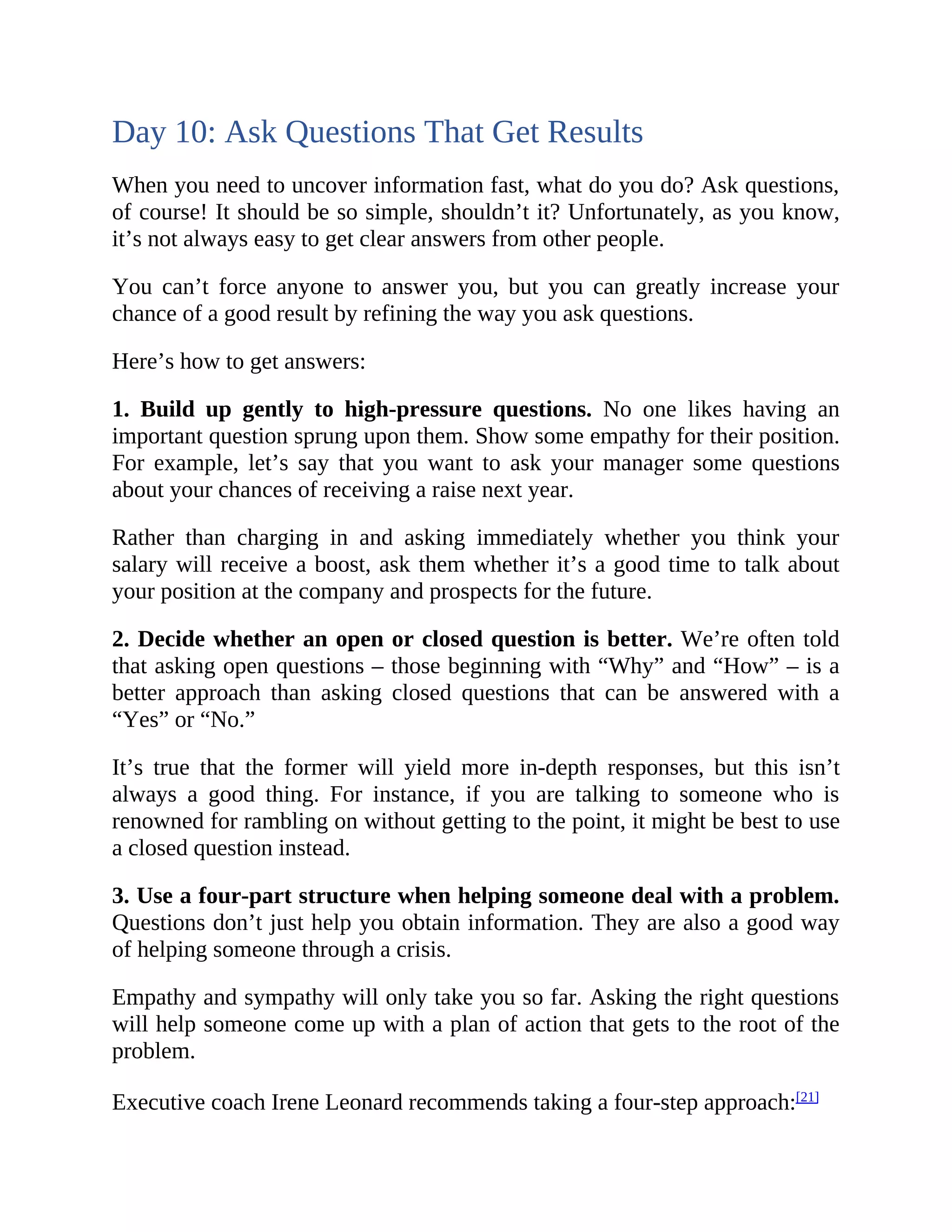 Day 10: Ask Questions That Get Results
When you need to uncover information fast, what do you do? Ask questions,
of course! It should be so simple, shouldn’t it? Unfortunately, as you know,
it’s not always easy to get clear answers from other people.
You can’t force anyone to answer you, but you can greatly increase your
chance of a good result by refining the way you ask questions.
Here’s how to get answers:
1. Build up gently to high-pressure questions. No one likes having an
important question sprung upon them. Show some empathy for their position.
For example, let’s say that you want to ask your manager some questions
about your chances of receiving a raise next year.
Rather than charging in and asking immediately whether you think your
salary will receive a boost, ask them whether it’s a good time to talk about
your position at the company and prospects for the future.
2. Decide whether an open or closed question is better. We’re often told
that asking open questions – those beginning with “Why” and “How” – is a
better approach than asking closed questions that can be answered with a
“Yes” or “No.”
It’s true that the former will yield more in-depth responses, but this isn’t
always a good thing. For instance, if you are talking to someone who is
renowned for rambling on without getting to the point, it might be best to use
a closed question instead.
3. Use a four-part structure when helping someone deal with a problem.
Questions don’t just help you obtain information. They are also a good way
of helping someone through a crisis.
Empathy and sympathy will only take you so far. Asking the right questions
will help someone come up with a plan of action that gets to the root of the
problem.
Executive coach Irene Leonard recommends taking a four-step approach:[21]
 