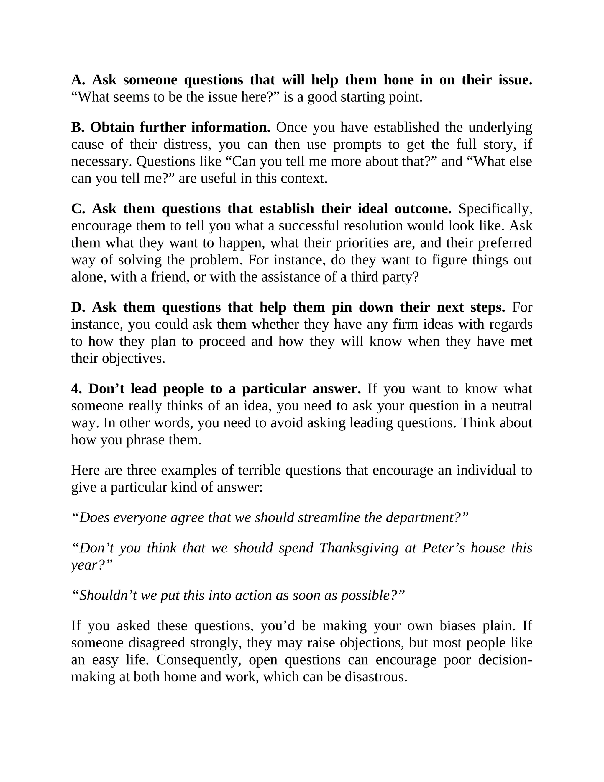 A. Ask someone questions that will help them hone in on their issue.
“What seems to be the issue here?” is a good starting point.
B. Obtain further information. Once you have established the underlying
cause of their distress, you can then use prompts to get the full story, if
necessary. Questions like “Can you tell me more about that?” and “What else
can you tell me?” are useful in this context.
C. Ask them questions that establish their ideal outcome. Specifically,
encourage them to tell you what a successful resolution would look like. Ask
them what they want to happen, what their priorities are, and their preferred
way of solving the problem. For instance, do they want to figure things out
alone, with a friend, or with the assistance of a third party?
D. Ask them questions that help them pin down their next steps. For
instance, you could ask them whether they have any firm ideas with regards
to how they plan to proceed and how they will know when they have met
their objectives.
4. Don’t lead people to a particular answer. If you want to know what
someone really thinks of an idea, you need to ask your question in a neutral
way. In other words, you need to avoid asking leading questions. Think about
how you phrase them.
Here are three examples of terrible questions that encourage an individual to
give a particular kind of answer:
“Does everyone agree that we should streamline the department?”
“Don’t you think that we should spend Thanksgiving at Peter’s house this
year?”
“Shouldn’t we put this into action as soon as possible?”
If you asked these questions, you’d be making your own biases plain. If
someone disagreed strongly, they may raise objections, but most people like
an easy life. Consequently, open questions can encourage poor decision-
making at both home and work, which can be disastrous.
 