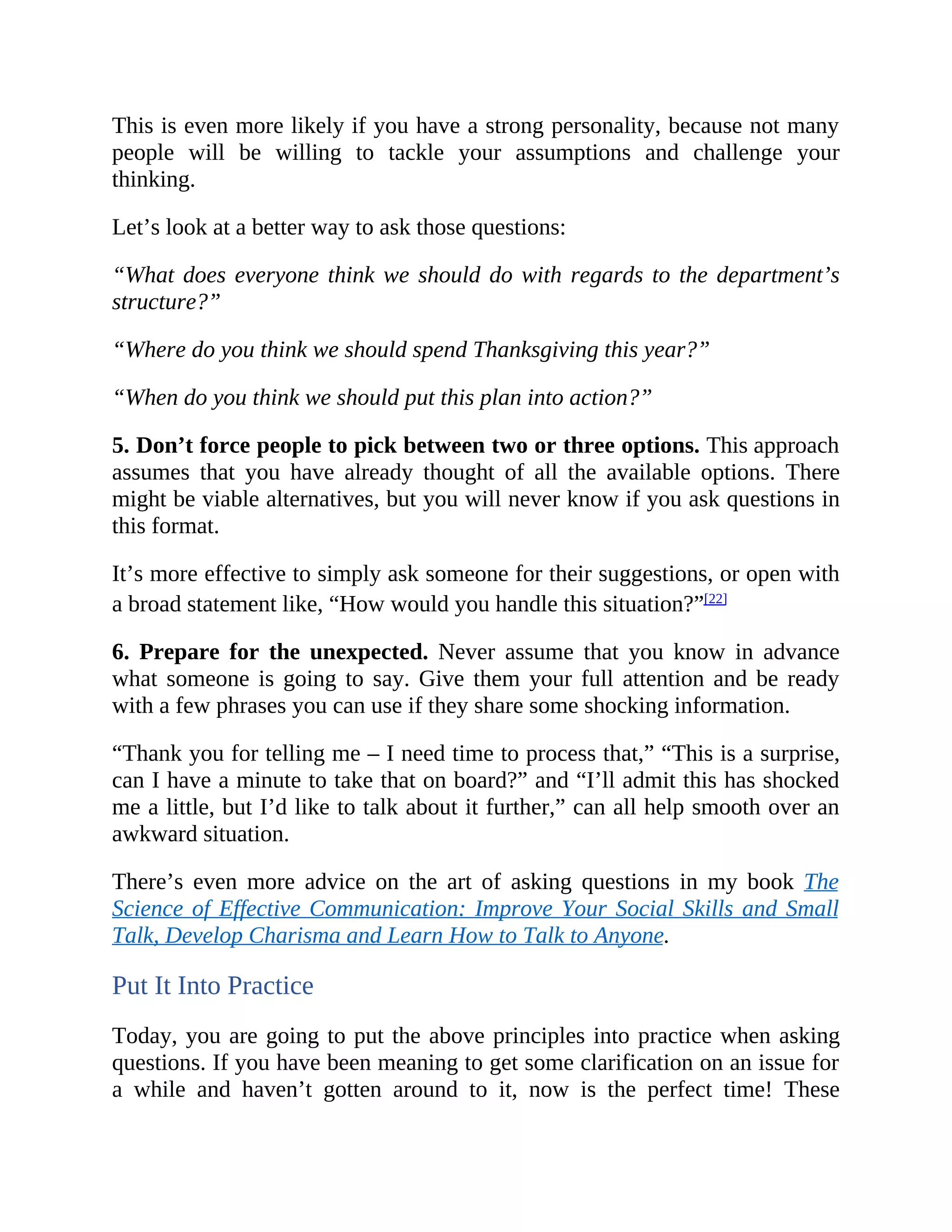 This is even more likely if you have a strong personality, because not many
people will be willing to tackle your assumptions and challenge your
thinking.
Let’s look at a better way to ask those questions:
“What does everyone think we should do with regards to the department’s
structure?”
“Where do you think we should spend Thanksgiving this year?”
“When do you think we should put this plan into action?”
5. Don’t force people to pick between two or three options. This approach
assumes that you have already thought of all the available options. There
might be viable alternatives, but you will never know if you ask questions in
this format.
It’s more effective to simply ask someone for their suggestions, or open with
a broad statement like, “How would you handle this situation?”[22]
6. Prepare for the unexpected. Never assume that you know in advance
what someone is going to say. Give them your full attention and be ready
with a few phrases you can use if they share some shocking information.
“Thank you for telling me – I need time to process that,” “This is a surprise,
can I have a minute to take that on board?” and “I’ll admit this has shocked
me a little, but I’d like to talk about it further,” can all help smooth over an
awkward situation.
There’s even more advice on the art of asking questions in my book The
Science of Effective Communication: Improve Your Social Skills and Small
Talk, Develop Charisma and Learn How to Talk to Anyone.
Put It Into Practice
Today, you are going to put the above principles into practice when asking
questions. If you have been meaning to get some clarification on an issue for
a while and haven’t gotten around to it, now is the perfect time! These
 