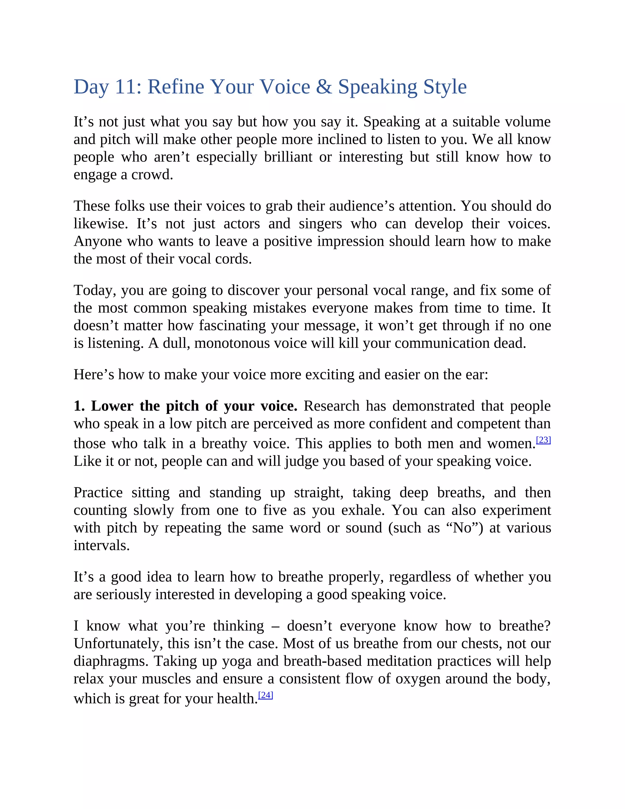 Day 11: Refine Your Voice & Speaking Style
It’s not just what you say but how you say it. Speaking at a suitable volume
and pitch will make other people more inclined to listen to you. We all know
people who aren’t especially brilliant or interesting but still know how to
engage a crowd.
These folks use their voices to grab their audience’s attention. You should do
likewise. It’s not just actors and singers who can develop their voices.
Anyone who wants to leave a positive impression should learn how to make
the most of their vocal cords.
Today, you are going to discover your personal vocal range, and fix some of
the most common speaking mistakes everyone makes from time to time. It
doesn’t matter how fascinating your message, it won’t get through if no one
is listening. A dull, monotonous voice will kill your communication dead.
Here’s how to make your voice more exciting and easier on the ear:
1. Lower the pitch of your voice. Research has demonstrated that people
who speak in a low pitch are perceived as more confident and competent than
those who talk in a breathy voice. This applies to both men and women.[23]
Like it or not, people can and will judge you based of your speaking voice.
Practice sitting and standing up straight, taking deep breaths, and then
counting slowly from one to five as you exhale. You can also experiment
with pitch by repeating the same word or sound (such as “No”) at various
intervals.
It’s a good idea to learn how to breathe properly, regardless of whether you
are seriously interested in developing a good speaking voice.
I know what you’re thinking – doesn’t everyone know how to breathe?
Unfortunately, this isn’t the case. Most of us breathe from our chests, not our
diaphragms. Taking up yoga and breath-based meditation practices will help
relax your muscles and ensure a consistent flow of oxygen around the body,
which is great for your health.[24]
 