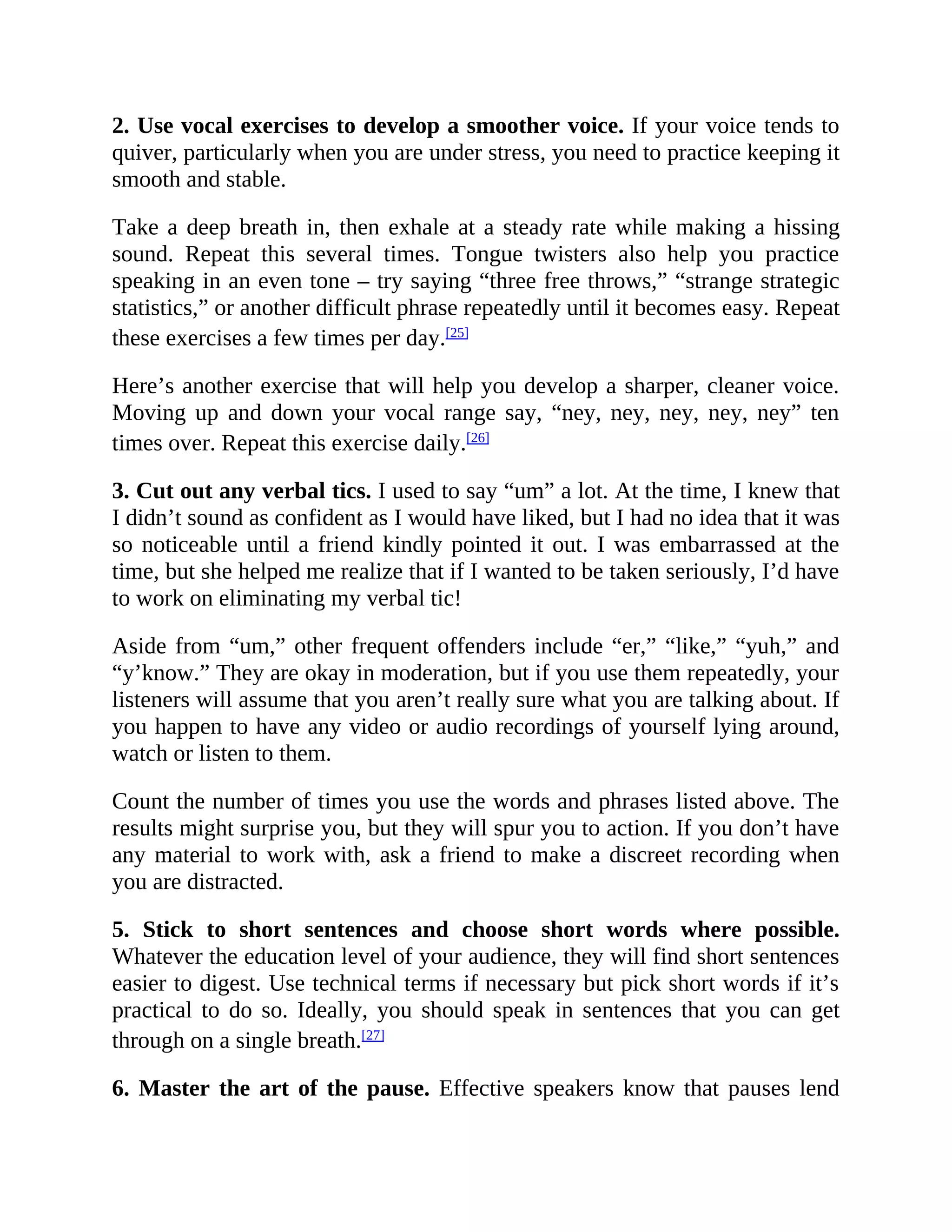 2. Use vocal exercises to develop a smoother voice. If your voice tends to
quiver, particularly when you are under stress, you need to practice keeping it
smooth and stable.
Take a deep breath in, then exhale at a steady rate while making a hissing
sound. Repeat this several times. Tongue twisters also help you practice
speaking in an even tone – try saying “three free throws,” “strange strategic
statistics,” or another difficult phrase repeatedly until it becomes easy. Repeat
these exercises a few times per day.[25]
Here’s another exercise that will help you develop a sharper, cleaner voice.
Moving up and down your vocal range say, “ney, ney, ney, ney, ney” ten
times over. Repeat this exercise daily.[26]
3. Cut out any verbal tics. I used to say “um” a lot. At the time, I knew that
I didn’t sound as confident as I would have liked, but I had no idea that it was
so noticeable until a friend kindly pointed it out. I was embarrassed at the
time, but she helped me realize that if I wanted to be taken seriously, I’d have
to work on eliminating my verbal tic!
Aside from “um,” other frequent offenders include “er,” “like,” “yuh,” and
“y’know.” They are okay in moderation, but if you use them repeatedly, your
listeners will assume that you aren’t really sure what you are talking about. If
you happen to have any video or audio recordings of yourself lying around,
watch or listen to them.
Count the number of times you use the words and phrases listed above. The
results might surprise you, but they will spur you to action. If you don’t have
any material to work with, ask a friend to make a discreet recording when
you are distracted.
5. Stick to short sentences and choose short words where possible.
Whatever the education level of your audience, they will find short sentences
easier to digest. Use technical terms if necessary but pick short words if it’s
practical to do so. Ideally, you should speak in sentences that you can get
through on a single breath.[27]
6. Master the art of the pause. Effective speakers know that pauses lend
 